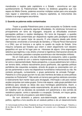 manobrados e regidos pelo capitalismo e o Estado - encontra-se em jogo
quotidianamente na Palestina/Israel. Mesmo na distância geográfica que nos
separa do Médio Oriente, podemos encontrar múltiplas razões para uma actuação
mais regular e sistemática contra a máquina capitalista, os instrumentos dos
Estados e as engrenagens securitárias.
2. Quando as palavras estão contaminadas
Trazer a questão Palestiniana para a cena anarquista no Ocidente revela
certas reticências e apresenta algumas dificuldades. As reticências formulam-se
principalmente em torno da linguagem, enquanto as dificuldades envolvem
percepções políticas e noções ideológicas. Em torno da linguagem, a questão
Palestiniana está contaminada por dispositivos regidos pelo paradigma ocidental
que insistem em querer tratar do assunto. É uma máquina oleada pelo direito
internacional, envolvendo a Convenção de Genebra, o Tribunal Penal Internacional
e a ONU, que só funciona e se aplica no quadro da noção de Estado. Uma
máquina composta por Estados que votam e vetam alegremente num tabuleiro
geopolítico em que só há lugar para os interesses de alguns. Uma engrenagem
selectiva que legitimou o seu direito universal à ingerência internacional através de
recortes fronteiriços, pressões e sanções económicas e de intervenções militares.
De um modo geral, uma das dificuldades do anarquismo, sobre a questão
palestiniana, prende-se com o sistema implementado pelas democracias liberais,
tal como a representatividade. Nesta perspectiva, a causa palestiniana tem vindo a
ser terreno eleito, embora naturalmente pouco gratificante, das agendas políticas
partidárias das esquerdas europeias, através de grupos ou associações com um
pé nos parlamentos e outro nos dispositivos humanitários institucionais ou não. No
contexto português, curiosamente, o grupo parlamentar de amizade Portugal -
Palestina é o único grupo que tem no seu seio membros de todas as cores políticas
presentes no Parlamento1 0. Não sendo um terreno para ganhos eleitorais concretos
é relativamente fácil manter laços para divulgação, informação e até para realizar
acções conjuntas com estes grupos. Como é de esperar, cada grupo partidário tem
tendência para veicular as ideias dos seus homólogos palestinianos. Assim, a
grande diferença ideológica reside essencialmente, do ponto de vista anarquista,
em trabalhar com as decisões da sociedade civil palestiniana e dos comités de
resistência popular, contra a opressão e a ocupação. Contudo, em traços gerais,
tudo gira em torno de uma palavra: auto-determinação.
Se num dicionário a palavra auto-determinação, aplicada ao campo
político, significa a livre escolha de um estatuto político e de um desenvolvimento
1 0- Comunicação de Bruno Dias, Presidente do Grupo Parlamentar de amizade Portugal – Palestina, a
28 de Maio de 201 5, na Assembleia da República num encontro com a Delegação do Parlamento
Palestino.
5
 