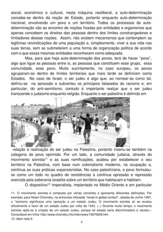 social, económico e cultural, nesta máquina neoliberal, a auto-determinação
concebe-se dentro da noção de Estado, portanto enquanto auto-determinação
nacional, envolvendo um povo e um território. Todos os processos de auto-
determinação vão ao encontro de noções fixadas por entidades e organismos que
apenas concebem os direitos das pessoas dentro dos limites constrangedores e
limitadores dessas noções. Assim, não existem mecanismos que contemplem as
legítimas reivindicações de uma população a, simplesmente, viver a sua vida nas
suas terras, sem se submeterem a uma forma de organização política de acordo
com o que essas mesmas entidades reconhecem como adequada.
Mas, para que haja auto-determinação dos povos, terá de haver “povo”,
algo que ligue as pessoas entre si, as pessoas que constituem esse grupo, essa
comunidade, esse povo. Muito sucintamente, no caso europeu, os povos
agruparam-se dentro de limites territoriais que mais tarde se definiram como
Estados. No caso de Israel, o ser judeu é algo que, ao nomear-se como tal,
definiu-se na opressão e subverteu os princípios falseados do racismo e, em
particular, do anti-semitismo, contudo é importante realçar que o ser judeu
transcende o judaísmo enquanto religião. Enquanto o ser palestino é definido em
relação à realização do ser judeu na Palestina, portanto inseriu-se também na
categoria de povo oprimido. Por um lado, a comunidade judaica, através do
movimento sionista1 1 e as suas ramificações, acabou por estabelecer o seu
território na Palestina, com base num colonialismo moderno, na ocupação e,
continua as suas práticas expansionistas. No caso palestiniano, o povo formulou-
se como um todo no quadro de resistências à contínua opressão e repressão
exercida pela soberania israelita sobre um território que habitavam e habitam.
O dispositivo1 2 imperialista, implantado no Médio Oriente e em particular
1 1 - O movimento sionista é composto por várias correntes e apresenta diferentes definições. Por
exemplo, para Noam Chomsky, na entrevista intitulada “Israel in global context”, datada de Junho 1 997,
o “sionismo significava uma oposição a um estado Judeu. O movimento sionista só se revelou
oficialmente a favor de um estado Judeu por volta de 1 942. (…) Durante muito tempo, o movimento
sionista opôs-se à criação de um estado Judeu, porque tal estado seria discriminatório e racista.».
Consultável em linha: http://www.chomsky.info/interviews/1 9970609.htm
1 2- Idem nota 9.
6
 