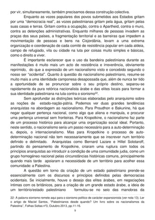por vir, simultaneamente, também precisamos dessa construção colectiva.
Enquanto as vozes populares dos povos submetidos aos Estados gritam
por uma “democracia real”, as vozes palestinianas gritam pela água, gritam pelas
suas casas e terras. Gritam contra a ocupação, contra o Apartheid, contra o muro,
contra as detenções administrativas. Enquanto milhares de pessoas invadem as
praças dos seus países, a fragmentação territorial e as barreiras que impedem a
movimentação de pessoas e bens na Cisjordânia, levam a uma extrema
organização e coordenação de cada comité de resistência popular em cada aldeia,
campo de refugiado, vila ou cidade na luta por coisas muito simples e básicas,
como o direito a viver.
É importante esclarecer que o uso da bandeira palestiniana durante as
manifestações é muito mais um acto de resistência e irreverência, obviamente
reprimido, do que a expressão de um nacionalismo visto e concebido segundo o
nosso ser “ocidental”. Quanto à questão do nacionalismo palestiniano, resume-se
muito mais a uma identidade camponesa desapossada que, além de nunca ter tido
a oportunidade de se pronunciar sobre o seu próprio destino, separou-se
rapidamente da pura retórica nacionalista árabe e das elites locais para formar a
sua identidade palestiniana na luta contra o sionismo22.
Sem aprofundar as distinções teóricas elaboradas pelo anarquismo sobre
as noções de estado-nação-pátria. Podemos ver duas grandes tendências
anarquistas na abordagem ao nacionalismo. Para Proudhon e Bakunine, há que
negar qualquer pertença nacional, como algo que aliena e manipula, e procurar
uma pertença universal sem fronteiras. Para Kropotkine, o nacionalismo faz parte
de um processo histórico para alcançar uma organização social ideal. Portanto,
neste sentido, o nacionalismo seria um passo necessário para a auto-determinação
e, depois, o internacionalismo. Mas para Kropotkine o processo de auto-
determinação nacional não tem necessariamente que se inscrever num território
definido e delimitado. Anarquistas como Bernard Lazare e Hillel Solotaroff,
partindo do pensamento de Kropotkine, criaram uma ruptura com todos os
princípios anarquistas ao introduzir a condição de uma comunidade judia, como um
grupo homogéneo nacional pelas circunstâncias históricas comuns, principalmente
quando mais tarde apoiaram a necessidade de um território para acolher essa
comunidade: a Palestina.
A questão em torno da criação de um estado palestiniano prende-se
essencialmente com os discursos e princípios definidos pelas democracias
ocidentais. Se inicialmente, houve o desejo das elites árabes, em negociações
íntimas com os britânicos, para a criação de um grande estado árabe, a ideia de
um território/estado palestiniano formulou-se no seio das manobras da
22- A palavra sionismo remete aqui para o sionismo político de carácter expansionista (ver nota 1 3). Ler
o artigo de Maciel Santos, “Palestinianos desde quando? Um livro sobre os nacionalismos da
Palestina”, Folhas Soltas nº3, Outubro 201 3, pp.1 1 -1 6.
9
 