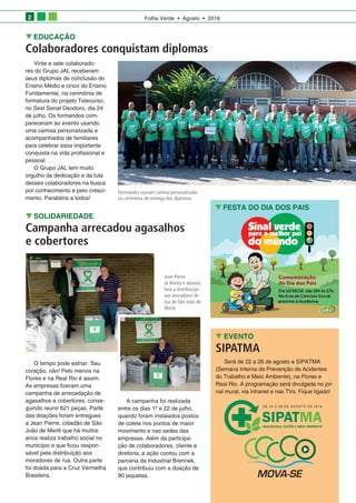 Folha Verde • Agosto • 20162
SOLIDARIEDADE
Campanha arrecadou agasalhos
e cobertores
O tempo pode esfriar. Seu
coração, não! Pelo menos na
Flores e na Real Rio é assim.
As empresas fizeram uma
campanha de arrecadação de
agasalhos e cobertores, conse­
guindo reunir 621 peças. Parte
das doações foram entregues
a Jean Pierre, cidadão de São
João de Meriti que há muitos
anos realiza trabalho social no
município e que ficou respon­
sável pela distribuição aos
moradores de rua. Outra parte
foi doada para a Cruz Vermelha
Brasileira.
A campanha foi realizada
entre os dias 1º e 22 de julho,
quando foram instalados postos
de coleta nos pontos de maior
movimento e nas sedes das
empresas. Além da participa­
ção de colaboradores, cliente e
diretoria, a ação contou com a
parceria da Industrial Brennek,
que contribuiu com a doação de
90 jaquetas.
EDUCAÇÃO
Colaboradores conquistam diplomas
Vinte e sete colaborado­
res do Grupo JAL receberam
seus diplomas de conclusão do
Ensino Médio e cinco do Ensino
Fundamental, na cerimônia de
formatura do projeto Telecurso,
no Sest Senat Deodoro, dia 24
de julho. Os formandos com­
pareceram ao evento usando
uma camisa personalizada e
acompanhados de familiares
para celebrar essa importante
conquista na vida profissional e
pessoal.
O Grupo JAL tem muito
orgulho da dedicação e da luta
desses colaboradores na busca
por conhecimento e pelo cresci­
mento. Parabéns a todos!
EVENTO
SIPATMA
Será de 22 a 26 de agosto a SIPATMA
(Semana Interna de Prevenção de Acidentes
do Trabalho e Meio Ambiente), na Flores e
Real Rio. A programação será divulgada no jor­
nal mural, via intranet e nas TVs. Fique ligado!
Jean Pierre
(à direita e abaixo)
fará a distribuição
aos moradores de
rua de São João de
Meriti
FESTA DO DIA DOS PAIS
Formandos usaram camisa personalizada
na cerimônia de entrega dos diplomas
 