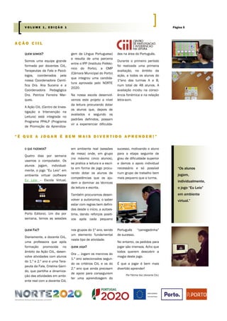 QUEM SOMOS?
Somos uma equipa grande
formada por docentes CiiL,
Terapeutas da Fala e Psicó-
logos, coordenados pela
nossa Coordenadora Cientí-
fica Dra. Ana Sucena e a
Coordenadora Pedagógica
Dra. Patrícia Ferreira Mar-
ques.
A Ação CiiL (Centro de Inves-
tigação e Intervenção na
Leitura) está integrada no
Programa PPALP (Programa
de Promoção da Aprendiza-
gem da Língua Portuguesa)
e resulta de uma parceria
entre o IPP (Instituto Politéc-
nico do Porto), a CMP
(Câmara Municipal do Porto)
que integrou uma candida-
tura aprovada pelo NORTE
2020.
Na nossa escola desenvol-
vemos este projeto a nível
da leitura procurando dotar
os alunos que, depois de
avaliados e segundo os
padrões definidos, possam
vir a experienciar dificulda-
des na área do Português.
Durante o primeiro período
foi realizada uma primeira
avaliação, no âmbito da
ação, a todos os alunos do
1ºano das turmas A e B,
num total de 48 alunos. A
avaliação incidiu na consci-
ência fonémica e na relação
letra-som.
nos grupos do 1º ano, sendo
um elemento fundamental
neste tipo de atividade.
QUEM JOGA?
Ora … Jogam os meninos do
1.º ano selecionados segun-
do os critérios CiiL e os do
2.º ano que ainda precisam
de apoio para conseguirem
ter uma aprendizagem do
QUEM FAZ?
Diariamente, a docente CiiL,
uma professora que após
formação promovida no
âmbito da Ação CiiL, desen-
volve atividades com alunos
do 1.º e 2.º ano e uma Tera-
peuta da Fala, Cristina Garri-
do, que partilha a dinamiza-
ção das atividades em ambi-
ente real com a docente CiiL
Português “carregadinha”
de sucesso.
No entanto, os pedidos para
jogar são imensos. Acho que
todos querem descobrir a
magia deste jogo.
É que a jogar é bem mais
divertido aprender!
Por Fátima Vaz (docente CiiL)
A Ç Ã O C I I L
“ É Q U E A J O G A R É B E M M A I S D I V E R T I D O A P R E N D E R ! ”
em ambiente real (sessões
de mesa) onde, em grupo
(no máximo cinco alunos),
se pratica a leitura e a escri-
ta em forma de jogo procu-
rando dotar os alunos de
competências que os aju-
dem a dominar as técnicas
da leitura e escrita.
Também procuramos desen-
volver a autonomia, o saber
estar com regras bem defini-
das desde o início, a autoes-
tima, dando reforços positi-
vos após cada pequeno
sucesso, motivando o aluno
para a etapa seguinte de
grau de dificuldade superior
e damos o apoio individual
necessário e só possível
num grupo de trabalho bem
mais pequeno que a turma.
O QUE FAZEMOS?
Quatro dias por semana
usamos o computador. Os
alunos jogam, individual-
mente, o jogo “Eu Leio” em
ambiente virtual (software
Eu Leio – Escola Virtual,
Porto Editora). Um dia por
semana, temos as sessões
“Os alunos
jogam,
individualmente,
o jogo “Eu Leio”
em ambiente
virtual.”
Página 5V O L U M E 1 , E D I Ç Ã O 1
 