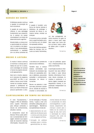 A biblioteca escolar continua
a apostar na promoção do
livro e da leitura.
A sessão do conto para a
infância é uma estratégia
fundamental que proporcio-
na, à criança, um prazer
incontestável e um factor de
desenvolvimento cognitivo.
Através desta, a criança tem
a oportunidade de conhecer
-se a si própria e de desen-
volver a sua personalidade,
confrontando a realidade
com os vários contextos de
acção.
A sessão é também uma
forma de chamar leitores à
biblioteca, de prolongar o
momento de leitura e, ao
mesmo tempo, entreter as
crianças.
O momento junta a narração
oral e experimentação sono-
ra e termina com um atelier
de expressão artística.
Numa das histórias apresen-
tadas às crianças, com re-
curso ao teatro Kamishibai,
um dos protagonista do
conto encontra um gato na
selva e leva-o para casa.
Sem saber que nome atri-
buir ao felino, visita o sábio
da aldeia para o ajudar a
escolher...
Por Abel Cruz
tor de motivação, o "C(urtas)
inema..." ajuda a criar uma
atmosfera adequada para a
aprendizagem. Mantêm-se
as expectativais iniciais de:
▪ desenvolvimento de com-
petências de literacia para
o cinema junto dos alunos
e de divulgação de filmes;
▪ formação de públicos
escolares para o cinema,
garantindo-lhes os instru-
O ciclo "C(urtas)inema..."
integra o PAA da biblioteca
como suporte informativo
para reforçar conteúdos e
veículo de conhecimentos,
atitudes e valores.
A componente visual da
literacia fílmica pode poten-
ciar a compreensão da men-
sagem, devido à sua capaci-
dade de transmitir distintas
informações. Enquanto fac-
mentos básicos de leitura
e compreensão de obras
cinematográficas e audio-
visuais, despertando nas
crianças o prazer para o
hábito de ver cinema ao
longo da vida, bem como
a valorização do cinema
enquanto arte, junto da
comunidade escolar.
Por Abel Cruz
S E S S Ã O D O C O N T O
C ( U R T A S ) I N E M A E M T E M P O D O R E C R E I O
M O C H E À L E I T U R A
ra de leitura em contexto de
sala de aula e biblioteca.
Também aqui, a criança
explora actividades que
traduzem os processos cog-
nitivos em expressões céni-
cas e plásticas, procurando
consolidar o conhecimento,
alicerçado na leitura e
na escrita.
Recriar as palavras e voar
com elas, promover o prazer
de ler, através do reconto e
envolver a comunidade, eis
o que se pretende: aproxi-
mar a literatura/leitura das
artes e da Família.
A promoção da leitura infan-
to-juvenil nos seus diferen-
tes modos e usos: leitura
literária, informativa e funci-
onal, leitura orientada, re-
creativa e autónoma, e a
leitura digital (mediada por
dispositivos móveis), é um
predicado indispensável ao
êxito do projecto.
Por Abel Cruz
O moche à leitura continua
a incentivar a criança para o
hábito de ouvir ler e contar,
como estratégia de sucesso
e fulcral do projecto educati-
vo do agrupamento.
Voar com o moche, associa-
se à natureza do programa
aLer+2027 do PNL e (re)
valida a leitura como funda-
mental do sucesso escolar,
pessoal e profissional do
aluno, ao mesmo tempo que
procura aprofundar a cultu-
(re)validar a leitura
como fundamental
do sucesso escolar,
pessoal e
profissional do
aluno, e aprofundar
a cultura de leitura
em contexto de sala
de aula e biblioteca
Página 5V O L U M E 2 , E D I Ç Ã O 1
 