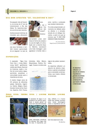 No passado mês de Feverei-
ro, as turmas do 4.º ano da
comemoraram o Dia dos
Afetos “St. Valentine’s Day”
de uma forma bem docinha.
Confeccionaram bolinhas de
chocolate para oferecerem
aos seus familiares e tam-
bém tiveram oportunidade
de as degustar na sala de
aula.
E não é
que fica-
ram deli-
ciosas?!
Construí-
ram também umas caixi-
nhas em forma de coração e
na aula de Inglês, em articu-
lação com a docente Susa-
na Marinho, escreveram
uma linda mensagem para
agradecer à família todo o
amor, carinho e protecção
que recebem diariamente.
Foi ainda proporcionado um
momento de reflexão sobre
os afectos e a amizade,
através de um diálogo inte-
ractivo, a partir do qual se
concluiu que "A VIDA COM
AMIGOS É MAIS COLORIDA".
Por Liliana Pacheco;
Magda Santos e Susana Marinho
A escassez de água é um
problema de extrema gravi-
dade à escala global, tal
como tem sido demonstrado
pelas alterações climáticas
do planeta. Sem água não
há vida. É importante, por
isso, reflectir. E o humor
subtil dos artistas contribui
para novas abordagens
sobre a importância de um
bem tão essencial à vida.
Por Abel Cruz
D I A D O S A F E C T O S “ S T . V A L E N T I N E ’ S D A Y ”
Á G U A V I V A : T E R R A V I V A | L I V I N G W A T E R : L I V I N G
E A R T H
E X P O S I Ç Ã O :
Indonésia, Itália, México,
Moçambique, Polónia, Por-
tugal, Turquia e Ucrânia são
alguns dos países represen-
tados.
Os desenhos reflectem um
assunto de extrema impor-
tância e grande actualidade
para a sociedade contempo-
rânea, que implica reflexão
e intervenção.
A exposição “Água Viva:
Terra Viva | Living Water:
Living Earth”, gentilmente
cedida pelo Museu Nacional
da Imprensa, expõe o me-
lhor do humor sobre a água,
permitindo sensibilizar a
comunidade escolar para a
importância do tema.
A mostra integra cerca de
20 cartoons de diferentes
países: Alemanha, Argenti-
na, Áustria, Bélgica, Brasil,
Canadá, Coreia do Sul, Escó-
cia, Espanha, EUA, França,
Os desenhos
reflectem um
assunto de extrema
importância e
grande actualidade
para a sociedade
contemporânea,
que implica reflexão
e intervenção
Página 6V O L U M E 2 , E D I Ç Ã O 1
 