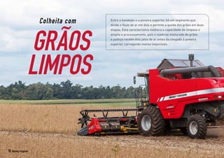 Colheita com
GRÃOS
LIMPOS
Entre o bandejão e a peneira superior, há um segmento que
divide o fluxo de ar em dois e permite a queda dos grãos em duas
etapas. Esta característica melhora a capacidade de limpeza e
amplia o processamento, pois o material misturado de grãos
e palhiço recebe dois jatos de ar antes da chegada à peneira
superior, carregando menos impurezas.
10 Massey Ferguson
 
