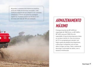 Massey Ferguson 11
Na prática, a eficiência do sistema se mostrou
acima da média em terrenos inclinados, onde
nenhuma máquina da sua categoria com controles
complexos e móveis nas peneiras conseguiu
superá-la. O sistema atesta sua eficiência em
terrenos com mais de 15% de inclinação.
ARMAZENAMENTO
MÁXIMO
O tanque de grãos da MF 6690 tem
capacidade de 7000 litros, e a MF 5690 e
MF 4690 possuem 5500 litros de
capacidade. A taxa de descarga para todas
as versões é de 86 L/s. Com um alcance
de 3,7 m e projetada para atender com
folga a gama de plataformas disponíveis,
a descarga é compatível com as mais
altas e largas carretas. Todo o sistema de
descarga é controlado da cabine, com a
alavanca multifunção.
 