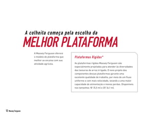 A colheita começa pela escolha da
MELHOR PLATAFORMA
A Massey Ferguson oferece
o modelo de plataforma que
melhor se encaixa com sua
atividade agrícola.
Plataformas Rígidas*
As plataformas rígidas Massey Ferguson são
especialmente projetadas para atender às diversidades
das lavouras de arroz irrigado. O novo projeto dos
componentes dessas plataformas garante uma
excelente qualidade de trabalho, por meio de um fluxo
uniforme e com mais velocidade, levando a uma maior
capacidade de alimentação e menos perdas. Disponíveis
nos tamanhos 18’ (5,5 m) e 20’ (6,1 m).
12 Massey Ferguson
 
