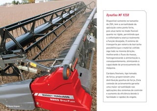 Dynaflex MF 9250
Disponível somente no tamanho
de 25ft, tem a versatilidade de
aplicação como ponto forte,
pois atua tanto no modo flexível
quanto no rígido, permitindo que
a colheitadeira exerça realmente
a função desejada. O sistema de
transporte por esteira de borracha
possibilita que o material colhido
siga todo na mesma direção,
melhorando o fluxo da massa,
homogeneizando a alimentação e,
consequentemente, otimizando a
capacidade de processamento da
máquina.
Cardans flexíveis, tipo tomada
de força, proporcionam uma
distribuição positiva de força. Esta
conexão de acionamento garante
uma maior versatilidade nas
aplicações dos sistemas de controle
e aumento da eficiência devido à
facilidade e rapidez do engate.
14 Massey Ferguson
 