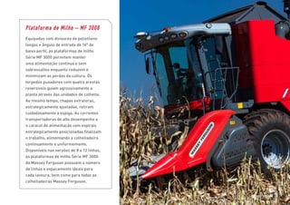 Plataforma de Milho – MF 3000
Equipadas com divisores de polietileno
longos e ângulo de entrada de 16° de
baixo perfil, as plataformas de milho
Série MF 3000 permitem manter
uma alimentação contínua e sem
sobressaltos enquanto reduzem e
minimizam as perdas da cultura. Os
torpedos puxadores com quatro arestas
reversíveis guiam agressivamente a
planta através das unidades de colheita.
Ao mesmo tempo, chapas extratoras,
estrategicamente ajustadas, retiram
cuidadosamente a espiga. As correntes
transportadoras de alto desempenho e
o caracol de alimentação com espirais
estrategicamente posicionadas finalizam
o trabalho, alimentando a colheitadeira
continuamente e uniformemente.
Disponíveis nas versões de 8 a 13 linhas,
as plataformas de milho Série MF 3000
da Massey Ferguson possuem o número
de linhas e espaçamento ideais para
cada lavoura, bem como para todas as
colheitadeiras Massey Ferguson.
Massey Ferguson 15
 