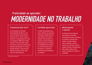 Praticidade ao operador,
MODERNIDADE NO TRABALHO
Transmissão Dual Track*
As colheitadeiras híbridas
são equipadas de fábrica com
motor de duplo deslocamento,
que permite um maior torque e
aumento na capacidade de tração
nas máquinas 2WD (sem tração
auxiliar). O acionamento é feito
através de uma tecla simples de 2
posições (alta/baixa) no console.
Quando ativada, o fluxo de óleo
hidráulico passa de 75cc para
105cc de deslocamento.
Facilidade operacional
A cabine foi projetada para
trazer conforto ao operador,
reduzindo a fadiga diária de
uma colheita e tornando o
trabalho mais produtivo. O
assento é multi-ajustável e
posicionado para o máximo
de visibilidade. Além disso,
os controles fazem parte
do assento e a alavanca
multifunção está integrada
ao conjunto.
Monitoramento
e controle
O monitor fornece todas as
informações e controles
necessários durante o processo
de colheita, incluindo área
colhida, rotações (motor,
eixos, ventilador, cilindro,
rotores etc.), perdas, nível do
tanque de grãos, temperaturas
(óleo, água, cabine, entre
outros), rotações do cilindro e
ventilador.
*Para MF 5690 e MF 6690.
16 Massey Ferguson
 
