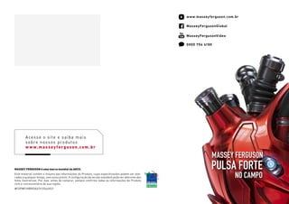 MASSEY FERGUSON é uma marca mundial da AGCO.
Este material contém o resumo das informações do Produto, cujas especificações podem ser alte-
radas a qualquer tempo, sem aviso prévio. A configuração da versão standard pode ser diferente das
fotos ilustrativas. Por isso, antes de comprar, sempre confirme todas as informações do Produto
com a concessionária de sua região.
#FOPMFHIBRIDAS/V1/Out2021
MasseyFergusonVideo
0800 704 4198
MasseyFergusonGlobal
PULSA FORTE
NO CAMPO
MASSEY FERGUSON
www.masseyferguson.com.br
Acesse o site e saiba mais
sobre nossos produtos
w w w.massey ferguson.com.br
 