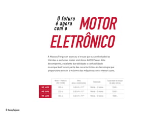 MOTOR
ELETRÔNICO
O futuro
é agora
com o
A Massey Ferguson avançou e trouxe para as colheitadeiras
híbridas o exclusivo motor eletrônico AGCO Power. Alto
desempenho, excelente durabilidade e confiabilidade
incomparável fazem parte das características da tecnologia que
proporciona extrair o máximo das máquinas com o menor custo.
Motor – Potência
(ISO 14396)
Trilha
(área e envolvimento)
Separação
Capacidade do tanque
de grãos (Litros)
MF 4690 200 cv 0,80 m² e 117º Híbrido – 2 rotores 5500 L
MF 5690 225 cv 0,80 m² e 117° Híbrido – 2 rotores 5500 L
MF 6690 265 cv 0,80 m² e 117° Híbrido – 2 rotores 7000 L
4 Massey Ferguson
 