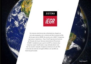 SISTEMA
iEGR
Os motores eletrônicos das colheitadeiras chegam ao
mercado equipados com o sistema de Recirculação de Gás
de Escape interno (iEGR), de acordo com o MAR-1 (máquinas
agrícolas e rodoviárias – Fase 1) do Programa de Controle
da Poluição do Ar por Veículos Automotores (Proconve).
O MAR-1 estabelece que a partir de 2017 os motores das
máquinas sejam modificados e seja utilizado diesel com
teor de enxofre reduzido. O objetivo é diminuir em até 75%
a emissão de óxido de nitrogênio (NOx) e em até 85% de
material particulado.
Massey Ferguson 5
 