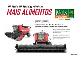 Massey Ferguson 7
MAIS ALIMENTOS
MF 4690 e MF 5690 disponíveis no
As Colheitadeiras MF 4690 e MF 5690 podem ser
adquiridas por meio do Programa Mais Alimentos (MDA).
MF 4690 MF 5690
Muito mais tecnologia e gama de
opções disponíveis no segmento
Mais Alimentos.
Para mais informações sobre
taxas e condições, acesse o site:
portal.mda.gov.br
 