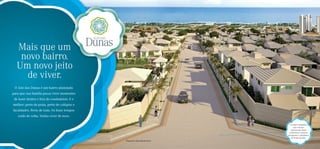 Mais que um
   novo bairro.
  Um novo jeito
    de viver.
 O Alto das Dunas é um bairro planejado
para que sua família possa viver momentos
 de lazer dentro e fora do condomínio. E o
melhor: perto da praia, perto de colégios e
faculdades. Perto de tudo. Os bons tempos
   estão de volta. Venha viver de novo.

                                                                                  Um bairro planejado:
                                                                                      ruas com piso
                                                                                   intertravado, ﬁação
                                                                                 subterrânea e projetos
                                                                                paisagístico e urbanístico
                                                                                   de Sérgio Santana.
                                              Perspectiva ilustrada do bairro
 