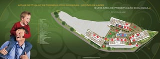 Mais de 17 mil m2 de terreno, com inúmeras opções de lazer
																							                         	  e uma área de preservação ecológica.
                                                                                                   Estrutura de lazer




             1 – Hall principal
             2 – fonte
             3 – Cinema
             4 – 
                 Lounge
             5 – Salão de jogos
             6 – Salão de festas
                                                                                                                               9
             7 – Quadra de esportes
                                                                                                               12
             8 – Praça das Palmeiras
                                                                                                                          11                        7
             9 – Espaço barbecue                                                                                                   10
            10 – Atelier
             1 1 – Vestiários
                                                                                                                                        8
            12 – Fitness center
                                                                                                         15
            13 – Piscinas adulto e infantil
            14 – Sala de estudos e 	
                biblioteca
                                                                                              18
            15 – churrasqueiras                                    22                                                13                                      6
            16 – Kids Place                                                                                                                 5
            17 – Salão de Festas infantil                                 21
            18 – Playground
                                                                                                                                        4
                                                                                         19               16                                                                                                            za
            19 – Play Baby                                                                                                                                                                                             u
            20 – Labirinto
                                                                                                   17               14    4                     3                                                                  S
                                                                                                                                                                                                                    o
                                                                                                                                                                                                               e
            21 –  avanderia
                 L                                                                                                                                                                                            d
                                                                                                                                                                                                          t
                                                                                                                                                                                                        o
            22 – Administração e                                                                                                                                                                     ig
                                                                                                                                                                                                    r
                Vestiários Diaristas                                                                                                                                                             a
                                                                                                                                                                                                P
                                                                                                                                        2                                                  to
                                                                                                                                                        1                                ia
                                                                                                                                                                                      ir
                                                                                    20                                                                                           o
                                                                                                                                                                                     V
                                                                                                                                                                              r
                                                                                                                                                                             d
                                                                                                                                                                          e
                                                                                                                                                                     f  .P




                                                                                                                                                                                                     N
                                                                                                                                                                    o
                                                                                                                                                                 r
                                                                                                                                                                P
                                                                                                                                                            a
                                                                                                                                                         u
                                                                                                                                                        R




                                              Ilustração artística da implantação
 