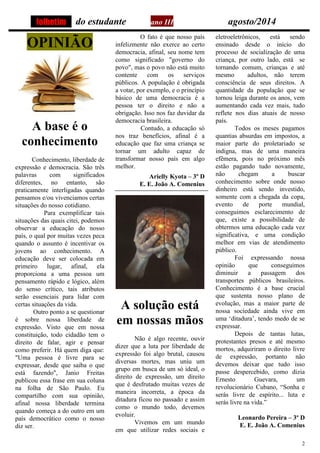 2 
do estudante ano III agosto/2014OPINIÃO 
A base é o conhecimento Conhecimento, liberdade de expressão e democracia. São três palavras com significados diferentes, no entanto, são praticamente interligadas quando pensamos e/ou vivenciamos certas situações do nosso cotidiano. Para exemplificar tais situações das quais citei, podemos observar a educação do nosso país, o qual por muitas vezes peca quando o assunto é incentivar os jovens ao conhecimento. A educação deve ser colocada em primeiro lugar, afinal, ela proporciona a uma pessoa um pensamento rápido e lógico, além do senso crítico, tais atributos serão essenciais para lidar com certas situações da vida. Outro ponto a se questionar é sobre nossa liberdade de expressão. Visto que em nossa constituição, todo cidadão tem o direito de falar, agir e pensar como preferir. Há quem diga que: "Uma pessoa é livre para se expressar, desde que saiba o que está fazendo", Janio Freitas publicou essa frase em sua coluna na folha de São Paulo. Eu compartilho com sua opinião, afinal nossa liberdade termina quando começa a do outro em um país democrático como o nosso diz ser. O fato é que nosso país infelizmente não exerce ao certo democracia, afinal, seu nome tem como significado "governo do povo", mas o povo não está muito contente com os serviços públicos. A população é obrigada a votar, por exemplo, e o princípio básico de uma democracia é a pessoa ter o direito e não a obrigação. Isso nos faz duvidar da democracia brasileira. Contudo, a educação só nos traz benefícios, afinal é a educação que faz uma criança se tornar um adulto capaz de transformar nosso país em algo melhor. Arielly Kyota – 3º D E. E. João A. Comenius 
A solução está em nossas mãos 
Não é algo recente, ouvir dizer que a luta por liberdade de expressão foi algo brutal, causou diversas mortes, mas uniu um grupo em busca de um só ideal, o direito de expressão, um direito que é desfrutado muitas vezes de maneira incorreta, a época da ditadura ficou no passado e assim como o mundo todo, devemos evoluir. 
Vivemos em um mundo em que utilizar redes sociais e eletroeletrônicos, está sendo ensinado desde o início do processo de socialização de uma criança, por outro lado, está se tornando comum, crianças e até mesmo adultos, não terem consciência de seus direitos. A quantidade da população que se tornou leiga durante os anos, vem aumentando cada vez mais, tudo reflete nos dias atuais de nosso país. 
Todos os meses pagamos quantias absurdas em impostos, a maior parte do proletariado se indigna, mas de uma maneira efêmera, pois no próximo mês estão pagando tudo novamente, não chegam a buscar conhecimento sobre onde nosso dinheiro está sendo investido, somente com a chegada da copa, evento de porte mundial, conseguimos esclarecimento de que, existe a possibilidade de obtermos uma educação cada vez significativa, e uma condição melhor em vias de atendimento público. 
Foi expressando nossa opinião que conseguimos diminuir a passagem dos transportes públicos brasileiros. Conhecimento é a base crucial que sustenta nosso plano de evolução, mas a maior parte de nossa sociedade ainda vive em uma ‘ditadura’, tendo medo de se expressar. 
Depois de tantas lutas, protestantes presos e até mesmo mortos, adquiriram o direito livre de expressão, portanto não devemos deixar que tudo isso passe despercebido, como dizia Ernesto Guevara, um revolucionário Cubano, “Sonha e serás livre de espírito... luta e serás livre na vida.” 
Leonardo Pereira – 3º D E. E. João A. Comenius 
folhetim  