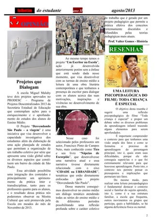 2
do estudante ano II agosto/2013
OPINIÃO
Projetos que
Dialogam
A escola Miguel Maluhy
teve dois projetos aprovados no
PRODESC – Programa de
Projetos Descentralizados 2013 da
Secretária Estadual de Educação
que contemplam ações para o
enriquecimento e o aprofunda-
mento do estudos dos alunos do
Ensino Médio.
O Projeto “Desvendando
São Paulo – a viagem” é uma
iniciativa que visa desenvolver a
capacidade investigativa dos
estudantes além da elaboração de
uma ação planejada de estudos
que permitam a organização de
um trabalho coletivo por série que
apresente uma visão global sobre
os diversos aspectos que consti-
tuem um bairro da cidade de São
Paulo.
Essa atividade possibilita
uma integração dos conteúdos e
principalmente um aprimora-
mento da prática inter e
transdisciplinar, tanto para os
professores quanto para os alunos,
e o resultado dessa prática nós
poderemos observar na Mostra
Cultural que será promovida pela
Escola em meados do mês de
Novembro de 2013.
Ao mesmo tempo temos o
projeto “Um Escritor na Escola”,
ação já desenvolvida
anteriormente porém sem a ênfase
que está sendo dada nesse
momento, que visa desenvolver
com as turmas de ensino médio a
leitura de uma obra literária
contemporânea e que tenhamos a
presença do escritor para dialogar
com os alunos acerca das suas
motivações, inspirações e
vivências no desenvolvimento de
sua obra.
Nesse caso foi
selecionado pelos professores um
autor, Francisco Pinto de Campos
Neto, mais conhecido como Tico
e seu livro “Núpcias de
Escorpião”, que desenvolvesse
uma narrativa atual e essa
narrativa tivesse diretamente
relacionada com o eixo
“CIDADE ou URBANIDADE”,
temáticas que estão diretamente
enfocadas pelo projeto
“Desvendando São Paulo”.
Dessa maneira consegui-
mos desenvolver no ensino médio
um diálogo temático atendendo
todas as séries do ensino médio e
de diferentes períodos
possibilitando uma reflexão
profunda sobre o caráter coletivo
do trabalho que é gerado por um
projeto pedagógico que permite a
prática efetiva dos conceitos
extremamente discutidos e
difundidos pelas teorias
pedagógicas mais atuais.
Prof. Valter Gomes - História
RESENHAS
UMA LEITURA
PSICOPEDAGÓGICA DO
FILME: TODA CRIANÇA
É ESPECIAL
O objetivo desta resenha é
sugerir uma reflexão
psicopedagógica do filme “Toda
criança é especial” e propor um
debate sobre os diversos problemas
da aprendizagem infantil trazendo
alguns elementos para serem
aprofundados.
É importante compreender
o contexto para que tenhamos uma
visão ampla dos fatos e como se
formulou o processo de
aprendizagem do personagem
principal, isto é, quais eram suas
dificuldades, porque ele não
conseguia superá-las e o que foi
extremamente relevante para que
houvesse aprendizagem. Posto isto, o
contexto nos permite pensar os
pressupostos e implicações que
permeiam tais fatos.
Do mesmo modo, para
realizar uma leitura psicopedagógica
é fundamental destacar o contexto
social e familiar do sujeito aprendiz,
isto é, como é a sua estrutura
familiar, a escola que frequenta,
outros movimentos ou grupos que
participa, quais a habilidades, se há
alguma deficiência física ou mental.
folhetim
 
