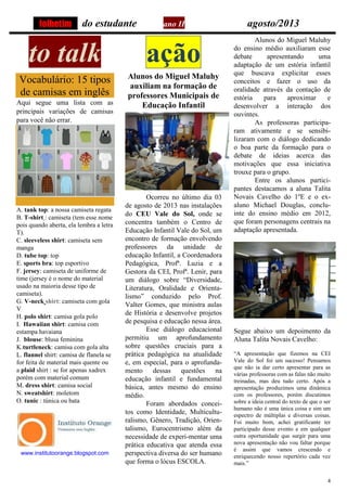 4
do estudante ano II agosto/2013
to talk
Vocabulário: 15 tipos
de camisas em inglês
Aqui segue uma lista com as
principais variações de camisas
para você não errar.
A. tank top: a nossa camiseta regata
B. T-shirt : camiseta (tem esse nome
pois quando aberta, ela lembra a letra
T).
C. sleeveless shirt: camiseta sem
manga
D. tube top: top
E. sports bra: top esportivo
F. jersey: camiseta de uniforme de
time (jersey é o nome do material
usado na maioria desse tipo de
camiseta).
G. V-neck shirt: camiseta com gola
V
H. polo shirt: camisa gola polo
I. Hawaiian shirt: camisa com
estampa havaiana
J. blouse: blusa feminina
K.turtleneck: camisa com gola alta
L. flannel shirt: camisa de flanela se
for feita de material mais quente ou
a plaid shirt : se for apenas xadrex
porém com material comum
M. dress shirt: camisa social
N. sweatshirt: moletom
O. tunic : túnica ou bata
www.institutoorange.blogspot.com
ação
Alunos do Miguel Maluhy
auxiliam na formação de
professores Municipais de
Educação Infantil
Ocorreu no último dia 03
de agosto de 2013 nas instalações
do CEU Vale do Sol, onde se
concentra também o Centro de
Educação Infantil Vale do Sol, um
encontro de formação envolvendo
professores da unidade de
educação Infantil, a Coordenadora
Pedagógica, Profª. Luzia e a
Gestora da CEI, Profª. Lenir, para
um diálogo sobre “Diversidade,
Literatura, Oralidade e Orienta-
lismo” conduzido pelo Prof.
Valter Gomes, que ministra aulas
de História e desenvolve projetos
de pesquisa e educação nessa área.
Esse diálogo educacional
permitiu um aprofundamento
sobre questões cruciais para a
prática pedagógica na atualidade
e, em especial, para o aprofunda-
mento dessas questões na
educação infantil e fundamental
básica, antes mesmo do ensino
médio.
Foram abordados concei-
tos como Identidade, Multicultu-
ralismo, Gênero, Tradição, Orien-
talismo, Eurocentrismo além da
necessidade de experi-mentar uma
prática educativa que atenda essa
perspectiva diversa do ser humano
que forma o lócus ESCOLA.
Alunos do Miguel Maluhy
do ensino médio auxiliaram esse
debate apresentando uma
adaptação de um estória infantil
que buscava explicitar esses
conceitos e fazer o uso da
oralidade através da contação de
estória para aproximar e
desenvolver a interação dos
ouvintes.
As professoras participa-
ram ativamente e se sensibi-
lizaram com o diálogo dedicando
o boa parte da formação para o
debate de ideias acerca das
motivações que essa iniciativa
trouxe para o grupo.
Entre os alunos partici-
pantes destacamos a aluna Talita
Novais Cavelho do 1ºE e o ex-
aluno Michael Douglas, conclu-
inte do ensino médio em 2012,
que foram personagens centrais na
adaptação apresentada.
Segue abaixo um depoimento da
Aluna Talita Novais Cavelho:
“A apresentação que fizemos na CEI
Vale do Sol foi um sucesso! Pensamos
que não ia dar certo apresentar para as
várias professoras com as falas não muito
treinadas, mas deu tudo certo. Após a
apresentação produzimos uma dinâmica
com os professores, porém discutimos
sobre a ideia central do texto de que o ser
humano não é uma única coisa e sim um
espectro de múltiplas e diversas coisas.
Foi muito bom, achei gratificante ter
participado desse evento e em qualquer
outra oportunidade que surgir para uma
nova apresentação não vou faltar porque
é assim que vamos crescendo e
enriquecendo nosso repertório cada vez
mais.”
folhetim
 