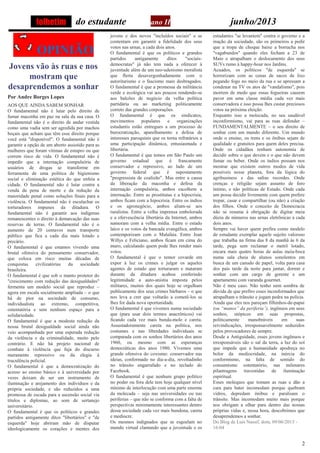 2
do estudante ano II junho/2013
OPINIÃO
Jovens vão às ruas e nos
mostram que
desaprendemos a sonhar
Por Andre Borges Lopes
AOS QUE AINDA SABEM SONHAR
O fundamental não é lutar pelo direito de
fumar maconha em paz na sala da sua casa. O
fundamental não é o direito de andar vestida
como uma vadia sem ser agredida por machos
boçais que acham que têm esse direito porque
você está "disponível". O fundamental não é
garantir a opção de um aborto assistido para as
mulheres que foram vítimas de estupro ou que
correm risco de vida. O fundamental não é
impedir que a internação compulsória de
usuários de drogas se transforme em
ferramenta de uma política de higienismo
social e eliminação estética do que enfeia a
cidade. O fundamental não é lutar contra a
venda da pena de morte e da redução da
maioridade penal como soluções finais para a
violência. O fundamental não é esculachar os
torturadores impunes da ditadura. O
fundamental não é garantir aos indígenas
remanescentes o direito à demarcação das suas
reservas de terras. O fundamental não é o
aumento de 20 centavos num transporte
público que fica a cada dia mais lotado e
precário.
O fundamental é que estamos vivendo uma
brutal ofensiva do pensamento conservador,
que coloca em risco muitas décadas de
conquistas civilizatórias da sociedade
brasileira.
O fundamental é que sob o manto protetor do
"crescimento com redução das desigualdades"
fermenta um modelo social que reproduz –
agora em escala socialmente ampliada – o que
há de pior na sociedade de consumo,
individualista ao extremo, competitiva,
ostentatória e sem nenhum espaço para a
solidariedade.
O fundamental é que a modesta redução da
nossa brutal desigualdade social ainda não
veio acompanhada por uma esperada redução
da violência e da criminalidade, muito pelo
contrário. E não há projeto nacional de
combate à violência que fuja do discurso
meramente repressivo ou da elegia à
truculência policial.
O fundamental é que a democratização do
acesso ao ensino básico e à universidade por
vezes deixam de ser um instrumento de
iluminação e arejamento dos indivíduos e da
própria sociedade, e são reduzidos a uma
promessa de escada para a ascensão social via
títulos e diplomas, ao som de sertanejo
universitário.
O fundamental é que os políticos e grandes
partidos antigamente ditos "libertários" e "de
esquerda" hoje abriram mão de disputar
ideologicamente os corações e mentes dos
jovens e dos novos "incluídos sociais" e se
contentam em garantir a fidelidade dos seus
votos nas urnas, a cada dois anos.
O fundamental é que os políticos e grandes
partidos antigamente ditos "sociais-
democratas" já não tem nada a oferecer à
juventude além de um neo-udenismo moralista
que flerta desavergonhadamente com o
autoritarismo e o fascismo mais desbragados.
O fundamental é que a promessa da militância
verde e ecológica vai aos poucos rendendo-se
aos balcões de negócio da velha política
partidária ou ao marketing politicamente
correto das grandes corporações.
O fundamental é que os sindicatos,
movimentos populares e organizações
estudantis estão entregues a um processo de
burocratização, aparelhamento e defesa de
interesses paroquiais que os torna refratários a
uma participação dinâmica, entusiasmada e
libertária.
O fundamental é que temos em São Paulo um
governo estadual que é francamente
conservador e repressivo, ao lado de um
governo federal que é supostamente
"progressista de coalizão". Mas entre a causa
da liberação da maconha e defesa da
internação compulsória, ambos escolhem a
internação. Entre as prostitutas e a hipocrisia,
ambos ficam com a hipocrisia. Entre os índios
e os agronegócio, ambos aliam-se aos
ruralistas. Entre a velha imprensa embolorada
e a efervescência libertária da Internet, ambos
namoram com a velha mídia. Entre o estado
laico e os votos da bancada evangélica, ambos
contemporizam com o Malafaia. Entre Jean
Willys e Feliciano, ambos ficam em cima do
muro, calculando quem pode lhes render mais
votos.
O fundamental é que o temor covarde em
expor à luz os crimes e julgar os aqueles
agentes de estado que torturaram e mataram
durante da ditadura acabou conferindo
legitimidade a auto-anistia imposta pelos
militares, muitos dos quais hoje se orgulham
publicamente dos seus crimes bárbaros – o que
nos leva a crer que voltarão a cometê-los se
lhes for dada nova oportunidade.
O fundamental é que vivemos numa sociedade
que (para usar dois termos anacrônicos) vai
ficando cada vez mais bunda-mole e careta.
Assustadoramente careta na política, nos
costumes e nas liberdades individuais se
comparada com os sonhos libertários dos anos
1960, ou mesmo com as esperanças
democráticas dos anos 1980. Vivemos uma
grande ofensiva do coxismo: conservador nas
ideias, conformado no dia-a-dia, revoltadinho
no trânsito engarrafado e no teclado do
Facebook.
O fundamental é que nenhum grupo político
no poder ou fora dele tem hoje qualquer nível
mínimo de interlocução com uma parte enorme
da molecada – seja nas universidades ou nas
periferias – que não se conforma com a falta de
perspectivas minimamente interessantes dentro
dessa sociedade cada vez mais bundona, careta
e medíocre.
Os mesmos indignados que se esgoelam no
mundo virtual clamando que a juventude e os
estudantes "se levantem" contra o governo e a
inação da sociedade, são os primeiros a pedir
que a tropa de choque baixe a borracha nos
"vagabundos" quando eles fecham a 23 de
Maio e atrapalham o deslocamento dos seus
SUVs rumo à happy-hour nos Jardins.
Acuados, os políticos "de esquerda" se
horrorizam com as cenas de sacos de lixo
pegando fogo no meio da rua e se apressam a
condenar na TV os atos de "vandalismo", pois
morrem de medo que essas fogueiras causem
pavor em uma classe média cada vez mais
conservadora e isso possa lhes custar preciosos
votos na próxima eleição.
Enquanto isso a molecada, no seu saudável
inconformismo, vai para as ruas defender –
FUNDAMENTALMENTE – o seu direito de
sonhar com um mundo diferente. Um mundo
onde o ensino, os trens e os ônibus sejam de
qualidade e gratuitos para quem deles precisa.
Onde os cidadãos tenham autonomia de
decidir sobre o que devem e o que não devem
fumar ou beber. Onde os índios possam nos
mostrar que existem outros modos de vida
possíveis nesse planeta, fora da lógica do
agribusiness e das safras recordes. Onde
crenças e religião sejam assunto de foro
íntimo, e não políticas de Estado. Onde cada
um possa decidir livremente com quem prefere
trepar, casar e compartilhar (ou não) a criação
dos filhos. Onde o conceito de Democracia
não se resuma à obrigação de digitar meia
dúzia de números nas urnas eletrônicas a cada
dois anos.
Sempre vai haver quem prefira como modelo
de estudante exemplar aquele sujeito valoroso
que trabalha na firma das 8 da manhã às 6 da
tarde, pega sem reclamar o metrô lotado,
encara mais quatro horas de aulas meia-boca
numa sala cheia de alunos sonolentos em
busca de um canudo de papel, volta para casa
dos pais tarde da noite para jantar, dormir e
sonhar com um cargo de gerente e um
apartamento com varanda gourmet.
Não é meu caso. Não tenho nem sombra de
dúvida de que prefiro esses inconformados que
atrapalham o trânsito e jogam pedra na polícia.
Ainda que eles nos pareçam filhinhos-de-papai
(ou “manos” da periferia i
), ingênuos em seus
sonhos, utópicos em suas propostas,
politicamente manobráveis em suas
reivindicações, irresponsavelmente seduzidos
pelos provocadores de sempre.
Desde a Antiguidade, esses jovens ingênuos e
irresponsáveis são o sal da terra, a luz do sol
que impede que a humanidade apodreça no
bolor da mediocridade, na inércia do
conformismo, na falta de sentido do
consumismo ostentatório, nas milenares
pilantragens travestidas de iluminação
espiritual.
Esses moleques que tomam as ruas e dão a
cara para bater incomodam porque quebram
vidros, depredam ônibus e paralisam o
trânsito. Mas incomodam muito mais porque
nos obrigam a olhar para dentro das nossas
próprias vidas e, nessa hora, descobrimos que
desaprendemos a sonhar.
Do Blog de Luis Nassif, dom, 09/06/2013 -
16:04
folhetim
 