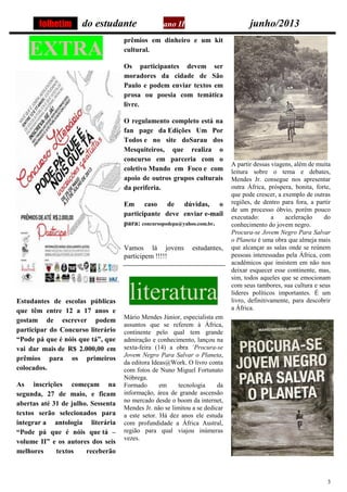 3
do estudante ano II junho/2013
EXTRA
Estudantes de escolas públicas
que têm entre 12 a 17 anos e
gostam de escrever podem
participar do Concurso literário
“Pode pá que é nóis que tá”, que
vai dar mais de R$ 2.000,00 em
prêmios para os primeiros
colocados.
As inscrições começam na
segunda, 27 de maio, e ficam
abertas até 31 de julho. Sessenta
textos serão selecionados para
integrar a antologia literária
“Pode pá que é nóis que tá –
volume II” e os autores dos seis
melhores textos receberão
prêmios em dinheiro e um kit
cultural.
Os participantes devem ser
moradores da cidade de São
Paulo e podem enviar textos em
prosa ou poesia com temática
livre.
O regulamento completo está na
fan page da Edições Um Por
Todos e no site doSarau dos
Mesquiteiros, que realiza o
concurso em parceria com o
coletivo Mundo em Foco e com
apoio de outros grupos culturais
da periferia.
Em caso de dúvidas, o
participante deve enviar e-mail
para: concursopodepa@yahoo.com.br.
Vamos lá jovens estudantes,
participem !!!!!
literatura
Mário Mendes Júnior, especialista em
assuntos que se referem à África,
continente pelo qual tem grande
admiração e conhecimento, lançou na
sexta-feira (14) a obra ´Procura-se
Jovem Negro Para Salvar o Planeta,
da editora Ideas@Work. O livro conta
com fotos de Nuno Miguel Fortunato
Nóbrega.
Formado em tecnologia da
informação, área de grande ascensão
no mercado desde o boom da internet,
Mendes Jr. não se limitou a se dedicar
a este setor. Há dez anos ele estuda
com profundidade a África Austral,
região para qual viajou inúmeras
vezes.
A partir dessas viagens, além de muita
leitura sobre o tema e debates,
Mendes Jr. consegue nos apresentar
outra África, próspera, bonita, forte,
que pode crescer, a exemplo de outras
regiões, de dentro para fora, a partir
de um processo óbvio, porém pouco
executado: a aceleração do
conhecimento do jovem negro.
Procura-se Jovem Negro Para Salvar
o Planeta é uma obra que almeja mais
que alcançar as salas onde se reúnem
pessoas interessadas pela África, com
acadêmicos que insistem em não nos
deixar esquecer esse continente, mas,
sim, todos aqueles que se emocionam
com seus tambores, sua cultura e seus
líderes políticos importantes. É um
livro, definitivamente, para descobrir
a África.
folhetim
 