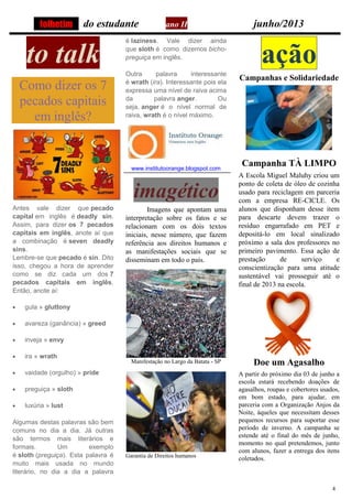 4
do estudante ano II junho/2013
to talk
Como dizer os 7
pecados capitais
em inglês?
Antes vale dizer que pecado
capital em inglês é deadly sin.
Assim, para dizer os 7 pecados
capitais em inglês, anote aí que
a combinação é seven deadly
sins.
Lembre-se que pecado é sin. Dito
isso, chegou a hora de aprender
como se diz cada um dos 7
pecados capitais em inglês.
Então, anote aí:
gula » gluttony
avareza (ganância) » greed
inveja » envy
ira » wrath
vaidade (orgulho) » pride
preguiça » sloth
luxúria » lust
Algumas destas palavras são bem
comuns no dia a dia. Já outras
são termos mais literários e
formais. Um exemplo
é sloth (preguiça). Esta palavra é
muito mais usada no mundo
literário, no dia a dia a palavra
é laziness. Vale dizer ainda
que sloth é como dizemos bicho-
preguiça em inglês.
Outra palavra interessante
é wrath (ira). Interessante pois ela
expressa uma nível de raiva acima
da palavra anger. Ou
seja, anger é o nível normal de
raiva, wrath é o nível máximo.
www.institutoorange.blogspot.com
imagético
Imagens que apontam uma
interpretação sobre os fatos e se
relacionam com os dois textos
iniciais, nesse número, que fazem
referência aos direitos humanos e
as manifestações sociais que se
disseminam em todo o país.
Manifestação no Largo da Batata - SP
Garantia de Direitos humanos
ação
Campanhas e Solidariedade
Campanha TÀ LIMPO
A Escola Miguel Maluhy criou um
ponto de coleta de óleo de cozinha
usado para reciclagem em parceria
com a empresa RE-CICLE. Os
alunos que disponham desse item
para descarte devem trazer o
resíduo engarrafado em PET e
depositá-lo em local sinalizado
próximo a sala dos professores no
primeiro pavimento. Essa ação de
prestação de serviço e
conscientização para uma atitude
sustentável vai prosseguir até o
final de 2013 na escola.
Doe um Agasalho
A partir do próximo dia 03 de junho a
escola estará recebendo doações de
agasalhos, roupas e cobertores usados,
em bom estado, para ajudar, em
parceria com a Organização Anjos da
Noite, àqueles que necessitam desses
pequenos recursos para suportar esse
período de inverno. A campanha se
estende até o final do mês de junho,
momento no qual pretendemos, junto
com alunos, fazer a entrega dos itens
coletados.
folhetim
 