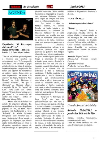 5
do estudante ano II junho/2013
AGENDA
Espetáculo: “O Perrengue
da Lona Preta”
Data: 20/06/2013 – 20h45m
Local – E. E. Com. Miguel Maluhy
Três são os pilares que configuram
a pesquisa que resultou na
montagem da peça “O Perrengue da
Lona Preta”. Por um lado, o grupo
estudou textos que julga de extrema
importância para a compreensão das
forças que operam na manutenção
da ordem vigente. Estão entre os
mais importantes: “O senhor e o
escravo” de Hegel, ”Para ler o Pato
Donald” de Ariel Dorfman e
Armand Mattelart”, “O que é
ideologia” de Marilena Chauí e
o capitulo 24 de “O Capital” de
Karl Marx. Além dos textos
teatrais: “O auto dos noventa e nove
por cento” e “A mais-valia vai
acabar seu Edgar” , ambos de
Oduvaldo Vianna Filho.
Outro pilar do trabalho é o
estudo do arquétipo cômico, das
cenas clássicas de circo, do palhaço
popular, de rua, de feira. Nessa
pesquisa foi fundamental o livro
“Palhaço” de Mario Fernando
Bolognese. Vale ressaltar que é
parte fundamental desse estudo a
pesquisa de linguagem, que almeja
captar na realidade que nos cerca os
elementos simbólicos capazes de
dar novo folego as “palhaçarias” do
picadeiro tradicional. Nesse sentido,
buscamos na linguagem e no gesto,
cuja natureza dinâmica permite
vasto leque de criação, dar novo
vigor as velhas cenas clássicas.
Por ultimo, a obra de
Mikhail Bakhtin, “A Cultura
Popular na Idade Média e no
Renascimento: o contexto de
François. Rabelais” foi de suma
importância, no sentido em que
trouxe os elementos ambivalentes
do grotesco e do bufão. Elementos
esses, que serviram de ponte entre a
primeira pesquisa,
preponderantemente teórica, e os
exercícios práticos das cenas
clássicas de palhaço. Em tempos
pós-modernos, pós-revolucionários,
em que a ordem vigente ganha novo
folego e aparência de mundo
acabado, quase eterno e limitado, a
memória rota nos faz crer que a
riqueza é inocente da pobreza, que a
pobreza e a riqueza vêm da
eternidade e para a eternidade
caminham. O bufão precipita esse
mundo para o “baixo” terrestre e
corporal, que simultaneamente
materializa e eleva, desprende as
coisas da seriedade oficial, das
sublimações e ilusões inspiradas
pelo medo, e, visa fazer com que ele
tome um aspecto diferente, mais
material, mais próximo do homem,
mais compreensível.
Surge daí “O Perrengue da
Lona Preta”, um jogo de
palhaços/bufões que não tem o
menor interesse em que se estabilize
o regime existente e o quadro do
mundo dominante (impostos pela
verdade oficial), e que tentam,
assim, captar o mundo em devir, a
alegre relatividade de todas as
verdades limitadas de classe, o
estado de não-acabamento constante
do mundo, a fusão permanente da
mentira e da verdade, do mal e do
bem, das trevas e da claridade, da
maldade e da gentileza, da morte e
da vida.
FICHA TÉCNICA:
“O Perrengue da Lona Preta”
Sinopse:
O “sagrado” direito a
propriedade privada, símbolo da
cultura oficial, é reinterpretado no
“O Perrengue da Lona Preta”, um
espetáculo inspirado na tradição
circense. Nele os palhaços Rabiola e
Chico Remela reconstroem, de
forma divertida, os símbolos,
pretensamente eternos da ordem
vigente.
Direção: Sergio Carozzi
Elenco: Joel Carozzi, Sergio
Carozzi.
Figurinos: O Grupo
Produção: Henrique Alonso
Grande Arraial do Maluhy
Sábado 22/06/2013 a
partir das 10h até ás 18h
Danças, comidas, brincadeiras,
gincanas e muito mais.
Tudo no clima animado de São
João. Compareçam, prestigiem.
folhetim
 