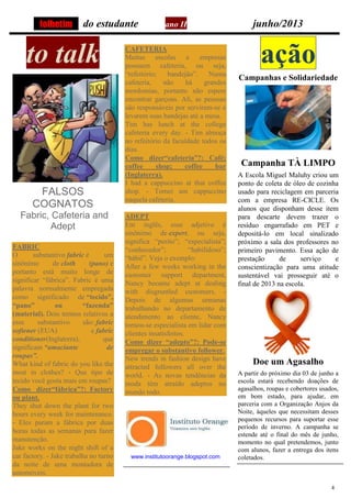 4
do estudante ano II junho/2013
to talk
FALSOS
COGNATOS
Fabric, Cafeteria and
Adept
FABRIC
O substantivo fabric é um
sinônimo de cloth (pano) e
portanto está muito longe de
significar “fábrica”. Fabric é uma
palavra normalmente empregada
como significado de “tecido”,
“pano” ou “fazenda”
(material). Dois termos relativos a
esse substantivo são: fabric
softener (EUA) e fabric
conditioner(Inglaterra), que
significam “amaciante de
roupas”.
What kind of fabric do you like the
most in clothes? - Que tipo de
tecido você gosta mais em roupas?
Como dizer“fábrica”?: Factory
ou plant.
They shut down the plant for two
hours every week for maintenance.
- Eles param a fábrica por duas
horas todas as semanas para fazer
manutenção.
Jake works on the night shift of a
car factory. - Jake trabalha no turno
da noite de uma montadora de
automóveis.
CAFETERIA
Muitas escolas e empresas
possuem cafeteria, ou seja,
“refeitório; bandejão”. Numa
cafeteria, não há grandes
mordomias, portanto não espere
encontrar garçons. Ali, as pessoas
são responsáveis por servirem-se e
levarem suas bandejas até a mesa.
Tim has lunch at the college
cafeteria every day. - Tim almoça
no refeitório da faculdade todos os
dias.
Como dizer“cafeteria”?: Café;
coffee shop; coffee bar
(Inglaterra).
I had a cappuccino at that coffee
shop. - Tomei um cappuccino
naquela cafeteria.
ADEPT
Em inglês, esse adjetivo é
sinônimo de expert, ou seja,
significa “perito”; “especialista”;
“conhecedor”; “habilidoso”;
“hábil”. Veja o exemplo:
After a few weeks working in the
customer support department,
Nancy became adept at dealing
with disgruntled customers. -
Depois de algumas semanas
trabalhando no departamento de
atendimento ao cliente, Nancy
tornou-se especialista em lidar com
clientes insatisfeitos.
Como dizer “adepto”?: Pode-se
empregar o substantivo follower.
New trends in fashion design have
attracted followers all over the
world. - As novas tendências da
moda têm atraído adeptos no
mundo todo.
www.institutoorange.blogspot.com
ação
Campanhas e Solidariedade
Campanha TÀ LIMPO
A Escola Miguel Maluhy criou um
ponto de coleta de óleo de cozinha
usado para reciclagem em parceria
com a empresa RE-CICLE. Os
alunos que disponham desse item
para descarte devem trazer o
resíduo engarrafado em PET e
depositá-lo em local sinalizado
próximo a sala dos professores no
primeiro pavimento. Essa ação de
prestação de serviço e
conscientização para uma atitude
sustentável vai prosseguir até o
final de 2013 na escola.
Doe um Agasalho
A partir do próximo dia 03 de junho a
escola estará recebendo doações de
agasalhos, roupas e cobertores usados,
em bom estado, para ajudar, em
parceria com a Organização Anjos da
Noite, àqueles que necessitam desses
pequenos recursos para suportar esse
período de inverno. A campanha se
estende até o final do mês de junho,
momento no qual pretendemos, junto
com alunos, fazer a entrega dos itens
coletados.
folhetim
 