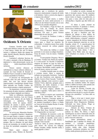 folhetim           do estudante                                                       outubro/2012
                                                  assinalou que a existência do gaúcho                      A mulher no cavalo, montada de
              debate                              transcorre asiaticamente à maneira do árabe
                                                  e do beduíno, “entre a correria das algaras e
                                                                                                  lado, é invenção moura. Nossas amazonas
                                                                                                  guerreiras não usavam saias. Do mulherio
                                                  o repouso das cabanas”.                         mouro temos os leques, os guarda-sóis, os
                                                            Para o Brasil inteiro, o melhor       véus para o rosto, além de tinta para as
                                                  documento do lastro árabe-sarraceno é o         sobrancelhas e líquidos que dão brilho aos
                                                  velho Luís da Câmara Cascudo com os seus        olhos.
                                                  150 livros de consulta obrigatória.                       O aboio é canto oriental na
                                                            Em Prelúdio e Fuga do Real, ele       pastorícia brasileira. O pandeiro é mouro,
                                                  chama Luís de Camões de mouro                   assim como o tamborim e o adufe.
                                                  indispensável. “ Mouros! Mouras! Juntos                   Os mouros foram os fanáticos pelo
                                                  estivemos 336 anos, e nunca ficamos             açúcar, tal qual o brasileiro que não
                                                  distanciados do seu fascínio.”                  dispensa de adoçar a boca depois da
                                                            O cuscuz do Nordeste é árabe e        refeição. “Onde estiver o mouro, o árabe, aí
                                                  também o arroz-doce.                            estará, infalivelmente, a doçaria” sentencia
                                                            O mouro do Algarve em Portugal        o mestre inigualável do folclore brasileiro.
Ocidente X Oriente                                viajou para o Brasil na memória do              Os mouros plantaram canaviais no sul da
                                                  colonizador. A memória moura ficou sendo        Espanha, século 15. A cana-de-açúcar foi
          Estamos ferrados neste mundo            a marca essencial da cultura popular            nosso primeiro sabor de engenho: “cana
regido pela dialética yanque de jogar míssil      brasileira.                                     para mastigação e não para o sorvo”. Quem
e cesta básica. Falam por nós os Brasis                     Nós somos das Arábias e o nome        chupa cana tem bons dentes ? dirá o
mouros e yslâmicos diante dos ataques da          preferido é o do mouro no adágio brasileiro.    esculápio Silva Mello antes da voga do
mídia. Bresill, Brasilly, Braxilis, Brasilium,    Força de mouro. Cara de mouro. Trabalho         smile roliudiano no cinema e TV! Sorria,
Presill, Pressilli.                               de mouro.                                       meu bem.
          Lastimável cobertura facciosa da                  O auto-popular Chegança. Mouros
TV sobre o atentado à ilha de Manhatan. É         e Cristãos. Vestido azul. Duelos de espadas.
deplorável a vídeo-demonização racista da         É “o está escrito” no Alcorão. O fanatismo
cultura             árabe-muçulmana-islâmica-     religioso do destino no jogo do bicho. A
sarracena.                                        mouromania. A ciganada. A parlenda para
          Nossos autores clássicos já             as crianças: bão-balalão, senhor capitão, em
sublinharam os traços culturais islâmicos, a      terras de mouro, morreu seu irmão.
exemplo de Casa Grande & Senzala de                         A mulher botando pano na cabeça
Gilberto Freyre evocando as mães-d´água e         é costume mouro. Idem, a usança de
a moura encantada no Nordeste.                    turbante nos penteados femininos. Também
          O processo da miscigenação foi          os pés dos brasileiros com alpercata de
realizado entre nós pelo amoroso método           rabicho. Escreve Dom Cascudo: “Lembro a
árabe, fato esse que deixou deveras               alparcata, alpargat, como escrevia o padre               Não vamos esquecer que azeite e
impressionado o antropólogo alemão Franz          Antônio Vieira, alpercata, apragata, para o     azeitona são vocábulos árabes. De origem
Boas radicado nos Estados Unidos: ele             nordestino, do árabe al-parcat, o mais          árabe é o hábito de beijar o pão quando este
ficou atônito perante a cópula metarracial.       antigo calçado dos climas tropicais”.           cai no chão antes de apanhá-lo.
          Na arquitetura, o xará de Apipucos                O mouro mágico, sabedor das                    Leitor do Alcorão, Cascudo cita
foi entusiasta do pátio mourisco, esplêndido      manhas e segredos, “seduz para o amor e a       Allah-U-Akbar, ou seja, o “Deus é grande”
recurso ecológico adaptado aos trópicos.          vida farta e feliz”.                            que está na boca do povo e escrito nos pára-
          Sobre as influências muçulmanas                   Foram os mouros que construíram       choques dos caminhões “ só Deus sabe ou
na arquitetura brasileira, Luís da Câmara         a igreja de Notre-Dame em Paris. O              sabe Deus...
Cascudo, como sempre, dá um banho de              folclorista Francisco Vasconça aponta as                 Digo e aviso que é mouro nosso
informação        e     sabedoria:     “Reixas,   semelhanças entre Afeganistão e Canudos         costume de rogar praga a torto e a direito.
muxarabiês, torres de igrejas, dentéis,           de Antônio Conselheiro e Deus e o Diabo         Imprecação. Peste. Desgraceira. Maldição.
molduras de janelas e portas interiores.          na Terra do Sol de Glauber Rocha. O sertão      Sobretudo nas horas abertas. Praga ao
Recordo, na mobília tradicional, os sofás         árabe. Afeganisertão.                           meio-dia esquenta água fria.
amplos e baixos, escabelos, estrados,                       Não espanta se por lá aparecer o               Homem de Deus. Criatura de
palanques”.                                       mote do Bom Jesus Antônio Conselheiro:          Deus. Filho de Deus. Embora Alá não
          No sul do país, Manoelito Ornellas      “O Afeganisertão vai virar mar”.                pudesse ter filhos. Na África, o negro
publicou o magnífico Gaúchos e Beduínos,                    Herdamos da mouraria o jeito de       mandingueiro já estava islamizado antes de
livro no qual mostra o quanto a cultura do        comer refeição no chão limpo, os pratos no      vir para o Brasil com seus orixás trazidos
Rio Grande do Sul é devedora da influência        solo, a toalha de algodão, assim como o         pelas vozes dos canaviais.
árabe: o gaúcho é o beduíno dos verdes            beber depois de comer e não durante a                    Outra permanência moura: a
pampas. Que se alimenta, tal qual última          refeição. Fala Cascudo:                         humilhação que é apanhar de chinela. Há
árvore em montanha, do orvalho da noite”          “Sentar-se sobre as pernas dobradas era         também       a     evocação      paradisíaca,
no dizer do tarimbado campeador Leonel            jeito mouro. De cócoras era indígena.           encontradiça no Alcorão e no dia-a-dia.
Brizola.                                          Pernas cruzadas, mulher fazendo renda, é        Lembro minha mãe, dona Adelaide
          Outro        autor    clássico    da    modo japonês e chino.”                          Felisberto, professora primária em Santa
extremidade sulina, Rubens de Barcellos,                                                          Adélia, minha primeira professora, interior


                                                                                                                                           2
 