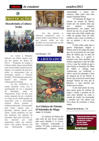 folhetim        do estudante                                        outubro/2012
                                                                            continuidade a outras seis
                                                                            crônicas, todas sobre uma terra
                                                                            mágica chamada Nárnia.
 PROVOCAÇÕES                                                                        “O Sobrinho do Mago” se
                                                                            resume na criação de Nárnia,
 Descobrindo a Cultura                                                      criada por um enorme leão que
                                                                            tem        poderes        mágicos,
        Árabe
                                                                            aparentemente sua magia vem
                                                                            através de sua voz, já que Nárnia
                                               Aos que querem se            surge com uma linda canção que
                                       informar, pesquisem, pois a          vinha da grande boca do leão,
                                       cultura árabe é maravilhosa. E aos   criando o céu, o mar, as estrelas, o
                                       que teimam, ainda, em não            sol, os animais e até os seres
                                       acreditar eu rezo, para que um dia   mágicos.
                                       possam se emancipar.                         O leão então, pede para o
                                                                            garoto Digory(que chegou a
                                                                            Nárnia através da magia dos anéis
                                                                            que seu tio possuía) em um lugar
                                       Luiz Henrique – 3ºG                  além de Nárnia que vá atrás do
        Ao visitar a Mesquita
                                                                            fruto da vida, e o garoto o
Islâmica em Santo Amaro com
um dos grupos de alunos do               VARIEDADES                         encontra (um fruto proibido que
                                                                            lembra vagamente o mito de Adão
PLCA – Programa de Língua e
                                                                            e Eva, o que faz sentido já que o
Cultura Árabe, fiquei maravilhado
                                                                            leão chama os humanos de filhos
com à diversidade cultural que me
                                                                            de Adão) e entrega para
deparei. Ao contrário do que diz à
                                                                            Aslam(como era conhecido o
mídia os mulçumanos não se
                                                                            leão) e assim foi plantado o fruto
restringem apenas a "homens
                                                                            na margem do rio de Nárnia. A
bombas", Denominação pejorativa
                                                                            árvore que cresceu ali nasceu para
àqueles      que    criticam    por
                                                                            proteger Nárnia do mau que lá
conhecimento limitado.
                                                                            habitava, o mau descrito por
        No dia, 18/08/2012, foi
                                                                            Aslam nessa crônica.
minha primeira visita, tive a
                                                                                    É um outro ponto de vista,
oportunidade de ver o desjejum
                                                                            para quem gosta de estórias de
do      Hamadam,         onde    os
                                                                            magia e ficção e gostaria de ter
mulçumanos ficam 30 dias sem
                                                                            uma outra opinião, de como o
comer enquanto há sol; e também
                                                                            mundo foi criado. Eu recomendo
os visitei no dia 26/08 quando me
                                                                            e acredito que vão adorar este
maravilhei com a diversidade
                                                                            livro cheio de aventuras e muita
cultural.    Havia     homens      e
                                                                            magia.
mulheres dançando, "churrascada"
para todos, esporte para a
                                       As Crônicas de Nárnia:
                                                                            Michael David Rocha – 1ºJ
garotada, músicas típicas entre        O Sobrinho do Mago
outras. Assim podemos ver que          Autor : C. S. Lewis
não podemos nos adentrar na
alienação dada pela televisão, e,             As crônicas de Nárnia são
sim,      procurar     por     onde    uma série de sete livros criados
argumentar sobre um assunto,           pelo autor irlandês C. S. Lewis,
assim você poderá discutir por         que começou escrevendo a
uma        determinada      cultura.   crônica “O Leão, a feiticeira e o
                                       guarda-roupa”, depois dando
                                                                                                              5
 