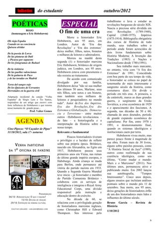folhetim            do estudante                                             outubro/2012

                                                                                       trabalhismo o leva a estudar as
    POÉTICAS                                    ESPECIAL                               revoluções burguesas do século XIX.
                                                                                       Nascia a preciosa série dividida em
             ROJO
   (homenagem a Eric Hobsbawm)                O fim de uma era                         eras:     Revoluções     (1789-1948),
                                                                                       Capital     (1848-1975),     Impérios
                                                      Morre o historiador Eric         (1875-1914). Bibliografia obrigatória
Oh vieja España                              Hobsbawm, aos 95 anos, em                 dos cursos de História de todo
Cuando en su conciencia                      Londres. Autor de ‘Era das                mundo, seus trabalhos sobre o
Quisera olvidar                              Revoluções’ e ‘Era dos extremos’          período ainda foram acrescidos de
                                             deixa mulher, filhos, netos, bisnetos     dois livros fundamentais sobre
De la poesia de Lorca                        e milhares de leitores e admiradores.
De las pinturas de Dali                                                                História Moderna: A Invenção das
y Picasso por supuesto
                                                      Morreu na manhã desta            Tradições (1983) e Nações e
De los fotogramas de Buñuel                  segunda (1) o historiador marxista        Nacionalismo desde 1780 (1991).
                                             Eric Hobsbawm, britânico de origem                 Seu trabalho mais marcante,
De la violetera                              judaica, em Londres, aos 95 anos.         no entanto, viria com “A Era dos
De las paellas valencianas                   Hobsbawm estava com pneumonia e           Extremos” de 1991. Coincidindo
De la guitarra de Paco                       não resistiu ao tratamento.               com boa parte do seu tempo de vida,
y de las toradas en Madrid                            De acordo com comunicado         o historiador se coloca no papel de
                                             divulgado      por     sua    família,    testemunha do mais interessante e
Terra del sangre rojo
                                             Hobsbawm deixa "não só sua mulher         sangrento século da história, como
De los Quixotes de Cervantes
Derrotados en la guerra civil
                                             dos últimos 50 anos, Marlene, seus        costumava dizer. Ele divide o
                                             três filhos, sete netos e um bisneto,     período em três eras. A primeira, a
Adaptação incidental da canção “Velha        mas também seus milhares de               da catástrofe, marca as duas grandes
Espanha” de Sérgio Lara e Tio Santos,        leitores e pesquisadores no mundo         guerra, o surgimento da União
inspiradora de um artigo que escrevi com     todo". Autor de Era dos Impérios,
forte influência de Hobsbawm e que retorna                                             Soviética, a crise econômica de 1929
nesse momento de grande pesar...
                                             Era das Revoluções, Era dos               e o aparecimento dos fascismos. A
                     Prof. Valter Gomes      Extremos e Globalização, Democra-         segunda, nas décadas de 50 e 60,
                                             cia e Terrorismo – entre muitos           chamada de anos dourados, período
                                             outros –Hobsbawm revolucionou –           de grande expansão econômica do
       AGENDA                                de fato – a historiografia e a
                                             interpretação da História sobre o
                                                                                       capitalismo. Por fim, entre 1970 e
                                                                                       1991, o desmoronamento final,
Cine-Pipoca: “O Caçador de Pipas”            nosso tempo.                              quando os sistemas ideológicos e
11/10/2012, sala 17- noturno                 Relevante e fundamental                   institucionais caem por terra.
                                                      Poucos historiadores tiveram              Hobsbawm viveu muito, mas
                                             o privilégio e a lucidez de refletir      parece pouco frente à magnitude de
                                             sobre sua própria época. Britânico,       sua obra. Foram mais de 30 livros,
                                             nascido em Alexandria, no Egito em        alguns sobre paixões pessoais, como
                                             1917, Hobsbawm passou seus                “A História Social do Jazz” (1989),
                                             primeiros anos em Viena, nas ruínas       outros como reafirmação de sua
                                             do último grande império europeu, o       coerência ideológica, como seu
                                             Habsburgo. Ainda criança se muda          último, “Como mudar o mundo:
                                             para Berlim, onde permanece até           Marx e o Marxismo” (2011). Nos
                                             vitória do partido nazista em 1933.       últimos anos, permaneceu ativo e
                                             Quando a Segunda Guerra Mundial           publicando muito. Em 2002 lançou
                                             teve inicio - já historiador e membro     sua       autobiografia,     “Tempos
                                             do Partido Comunista Britânico -          Interessantes”. Cinco anos depois,
                                             colaborou com os serviços de              alguns ensaios que incluíam análises
                                             inteligência e integrou o Royal Army      pontuais sobre o mundo pós 11 de
                                             Educational Corps, uma divisão            setembro. Sua morte, aos 95 anos,
                                             responsável      pela    instrução e      deixa gerações de historiadores órfãs
                                             educação dentro do exército.              de um dos historiadores mais lidos e
                                                      Na década de 60, se              influentes do último século.
                                             relaciona com a privilegiada geração      Bruno Garcia       –   Revista    de
                                             de historiadores marxistas ingleses,      História
                                             como Christopher Hill e Edward            1/10/2012
                                             Thompson. Seu interesse pelo

                                                                                                                          6
 