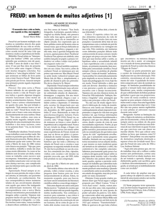 artigos                                                              Julho 2009 l 7


     FREUD: um homem de muitos adjetivos [1]
                                                edson LuIz andre de sousa[2
                                                       PauLo endo[3]
       “É necessário viver a vida ao limite,   seu fino senso de humor: “Sua linda         de sua queda e as faltas dele, a fonte de
      não segundo os dias, mas segundo a       fotografia. A princípio, quando tinha o     sua felicidade”.
                            profundidade”      original na minha frente, não pensava           Crítico: O espírito crítico foi um
                     Rainer Maria Rilke        muito nela; mas agora, quanto mais a        dos alimentos essenciais da vida de
                                               contemplo, mais ela se assemelha ao         Freud. Sempre foi muito claro em suas
    Freud foi um homem múltiplo e são          objeto amado; fico esperando que as         posições e raramente abria mão de seu
muitos os caminhos através dos quais           faces pálidas corem até ficarem como as     compromisso com a verdade em prol de
a profundidade de sua vida se revela.          nossas rosas, que os braços delicados se    alguma conveniência ou vantagem em
Apresentamos uma pequena partitura             separem da superfície e peguem a mi-        sua vida. Pelo contrário, em inúmeras
como acorde inicial de uma vida que            nha mão, mas a querida fotografia não       vezes defendeu posições difíceis indo
mostrou a todos a experiência do limite.       se move, apenas parece dizer: Paciência!    contracorrente do senso comum e tendo
    Bibliófilo: Freud relata na “Interpre-     Paciência! Sou apenas um símbolo, uma       que pagar um preço caro por isto. Sabe-
tação dos Sonhos” (1900) um curioso            sombra lançada no papel, a pessoa ver-      mos que suas teorias sobre o sonho, as      que encontrava na natureza desapa-
episódio que aconteceu com ele quan-           dadeira vai voltar e então você poderá      hipóteses sobre a sexualidade infantil      receria um dia e assim só conseguia
do tinha 5 anos de idade e sua irmã 3          me esquecer outra vez.”                     e suas experiências com a cocaína não       ver o mundo de forma pessimista. Eis a
anos. O seu pai lhes dera de presente              Ciumento: Freud também surpreen-        foram, no primeiro momento, bem rece-       resposta de Freud ao autor das clássicas
um livro sobre uma viagem a Pérsia,            deu em seu ciúme. Sua noiva, antes de       bidas pela comunidade científica. Freud     “Elegias de Duíno”:
com muitas imagens coloridas. Faz              conhecer Freud, se interessara por um       sempre criticou os profetas de plantão          “Neguei ao poeta pessimista que
referência a “uma alegria infinita” com        primo cujo nome era Max Mayer. Freud        com suas “visões de mundo” sedutoras.       o caráter de transitoriedade do belo
que arrancara as folhas do livro junto         se sente muito vulnerável sempre que        A psicanálise foi construída justamente     implicasse em sua desvalorização. Pelo
com a irmã. Escreve Freud: “Mais tarde         Marta fala do Max e ,simplesmente, a        para implodir as novas formas de alie-      contrário, encontramos ali um incre-
uma paixão por livros. Associei sempre         proíbe de chamá-lo pelo seu prenome.        nação das pedagogias do viver, hoje tão     mento de valor. A qualidade do transi-
essa primeira paixão àquela impressão          Ela devia chamá-lo Sr. Mayer.               em moda. Freud defendia a idéia que         tório comporta um valor de raridade no
de infância”.                                      Deprimido: Freud sempre enfrentou       cada um deveria desenhar e instaurar        tempo. As limitadas possibilidades de
    Precoce: Em uma carta a Fliess             com muita determinação suas adversi-        o seu percurso a partir do confronto/       gozá-lo o tornam tanto mais precioso.
ficamos sabendo de um episódio que             dades. Muitas vezes, contudo, relatou       encontro com o desejo inconsciente.         Manifestei, pois, minha compreensão
marcou muito a vida de Freud e que             ter enfrentado estados de depressão ,       Vejamos em um dos clássicos textos de       de que a efemeridade da beleza pudesse
nos indica o quanto algumas imagens            desamparo e angústia. Em seu inicio         Freud de 1926 intitulado “Inibição, Sin-    perturbar o gozo que nos proporciona.
infantis funcionam como motor de               de vida profissional, chegou a usar a       toma e Angústia” uma passagem que           No curso de nossa existência vemos
muitos acontecimentos futuros.. Freud          cocaína como anestésico e também an-        indica este princípio crítico de Freud:     esgotar-se para sempre a beleza do hu-
tinha 7 anos e urinou voluntariamente          tídoto contra a depressão. O interesse          “Eu não sou de modo algum favo-         mano rosto e corpo, mas esta fugacidade
no quarto dos pais. Seu pai irritado o         pela cocaína foi despertado por um          rável à fabricação de visões de mundo.      agrega a seus encantos algo novo. Uma
repreende: “Este menino nunca vai ser          artigo do dr. Théodor Aschenbrandt          Deixa-se esta tarefa aos filósofos que      flor não nos parece menos esplêndida
nada na vida!” Freud ficou muito ma-           em dezembro de 1883 quando Freud            confessadamente acham impossível em-        se suas pétalas só estiverem viçosas
goado com a frase e esta cena retornou         tinha 27 anos. Retomando as teses do        preender a viagem da vida sem um guia       durante uma noite”.
incessantemente em seus sonhos. Disse          psicofarmacologista italiano Paolo          turístico tal, que forneça informações          Resignado: Aceitar as limitações da
ele: “Nos meus sonhos, essa cena se            Mantegazza (1831-1910), Freud via, na       sobre tudo. Aceitemos humildemente o        vida, a lógica da natureza, as determina-
repetia muito seguido, sempre acom-            cocaína, uma “droga mágica”, capaz          desprezo com que nos olham, sobran-         ções do inconsciente, a fúria do destino
panhada de uma enumeração dos meus             de restaurar as forças e curar desde a      ceiros, desde o ponto de vista de suas      sempre esteve na ordem do dia para
trabalhos e dos meus sucessos, como            impotência até a congestão nasal. Nunca     necessidades superiores. Porém, já que      Freud. Uma das experiências mais dolo-
se eu quisesse dizer: “viu, eu me tornei       foi um viciado na droga, e Jürgen von       também não podemos recusar nosso or-        rosas de sua vida foram os quase 16 anos
alguém!”                                       Scheidt, que escreveu um ensaio sobre       gulho narcísico, procuremos nosso con-      em que conviveu com um câncer no
    Trabalhador idealista: Freud muitas        essas experiências de Freud, insiste em     solo na consideração de que todos esses     maxilar direito. Teve que colocar uma
vezes trabalhava sem receber nada. São         que isso se deveu ao gênio e à perso-       “guias de vida” rapidamente envelhe-        prótese na boca, que nomeou como“O
muitos os pacientes que acolheu de situ-       nalidade do mestre vienense. Também         cem, que é justamente nosso pequeno         monstro”. Esta prótese era uma espécie
ação financeira precária. Muitos deles se      é importante sublinhar aqui um dado         trabalho, limitado em sua miopia, que       de dentadura ampliada destinada a
analisaram quase sem custos. Em uma            histórico que faz toda a diferença na       torna necessárias novas edições destes,     separar a boca da cavidade nasal. Eis o
carta a Marta de maio de 1886 vemos            relação de Freud com a cocaína e suas       e que mesmo os mais modernos guias          que diz Freud em uma carta de 1924 a
com clareza sua posição: “Vejo que, para       pesquisas: na segunda metade do século      são tentativas de substituir o velho, tão   Lou Andreas Salomé:
um médico, trabalho e renda são duas           19, não havia proibição ao uso da coca-     confortável e tão completo catecismo.           “Aqui está uma pessoa que, em vez
coisas muito diferentes. As vezes se faz       ína .Era consumida em chás, cápsulas,       Sabemos precisamente quão pouca luz         de trabalhar duro até a velhice e então
dinheiro sem levantar um dedo, outras          vinhos com cocaína e até mesmo na           a ciência até agora pode lançar sobre os    morrer sem preliminares, contrai uma
vezes se trabalha como escravo sem             popular coca-cola, que, até 1903, tinha     enigmas deste mundo: todo o barulho         doença horrível na idade madura, tem
recompensa. Anteontem, por exemplo,            esse produto na sua composição.             dos filósofos não poderá alterar nada       de ser tratada e operada, dissipa seu
um médico americano veio ver-me com                                                        neste quadro, apenas a paciente conti-      dinheirinho ganho com sacrifício, gera
uma doença nervosa, caso complicado               Eis o que diz a Marta em uma carta       nuação do trabalho que subordina tudo       e desfruta descontentamento e, em se-
que me interessa tanto que o aceitei sem       de abril de 1884:                           a uma exigência de certeza, pode lenta-     guida, se arrasta por aí indefinidamente
receber nada.”                                    “Em minha última crise séria de de-      mente produzir uma mudança. Quando          como um inválido”
    Apaixonado: Freud sempre se en-            pressão, voltei a tomar cocaína, e uma      o caminhante canta na escuridão, recusa
tregou às suas paixões de corpo e alma:        pequena dose bastou para me levar           seu estado de angústia, mas não por isso        A cada leitor de ampliar este pe-
aos amores, às amizades, aos pacientes         sensacionalmente às alturas. Estou, no      pode ver mais claramente”.                  queno esboço de adjetivos como a nota
e, sobretudo, ao conhecimento. Em              momento ocupado, para seu louvor,               Otimista: Como grande criador, po-      inicial de uma musica ainda a ser escrita
sua correspondência temos inúmeros             em fazer um levantamento da literatura      demos dizer que Freud segue o adágio        e reescrita indefinidamente.
relatos do seu envolvimento absoluto           científica relativa a essa droga mágica.”   proposto por Albert Camus “Criar é
com aquilo que estava lhe instigando              Dois anos depois em outra carta para     viver duas vezes”. Assim, vemos atra-          [1] Neste pequeno texto apresenta-
em determinado momento. Em sua                 Marta escreve: “A pitada de cocaína que     vés de sua obra uma vida expandida e        mos um brevíssimo fragmento do livro
correspondência com a noiva Marta              acabei de tomar está me pondo tagarela,     a presença sempre de uma aposta do          Sigmund Freud: Ciência, Arte e Política,
Bernays encontramos preciosidades de           minha mulherzinha. Vou continuar a          poder salvador da palavra. Um diálo-        LPM, Porto Alegre, 2009.
imagens sobre a paixão. Vejamos este           escrever para comentar a sua critica à      go comovente sobre esta questão entre
pequeno trecho em que faz dialogar de          minha miserável pessoa. Você compre-        Freud e o poeta Rainer Maria Rilke está
forma instigante a fotografia e a vida.        ende a estranheza da construção de um       relatado por Freud em um belo texto de          [2] Psicanalista. Membro da APPOA.
Em trechos como estes, vemos também            ser humano, dá-se conta de que as vir-      1915 que nomeou “Transitoriedade”.                               Professor da UFRGS
a desenvoltura estilística de Freud e o        tudes dele muitas vezes são a semente       Rilke se queixava de que toda a beleza            [3] Psicanalista. Professor da USP
 