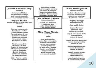 10
Jeanette Monteiro de Cnop
Maringá/PR
Nem sempre a felicidade
vem da vitória ou da fama:
pode estar numa saudade
ou nos sonhos de quem ama!
Casimiro de Abreu
Barra de São João/RJ (1839 - 1860) Nova
Friburgo/RJ
Saudades
Nas horas mortas da noite
Como é doce o meditar
Quando as estrelas cintilam
Nas ondas quietas do mar;
Quando a lua majestosa
Surgindo linda e formosa,
Como donzela vaidosa
Nas águas se vai mirar!
Nessas horas de silêncio
De tristezas e de amor,
Eu gosto de ouvir ao longe,
Cheio de mágoa e de dor,
O sino do campanário
Que fala tão solitário
Com esse som mortuário
Que nos enche de pavor.
Então - Proscrito e sozinho -
Eu solto aos ecos da serra
Suspiros dessa saudade
Que no meu peito se encerra
Esses prantos de amargores
São prantos cheios de dores:
- Saudades - Dos meus amores
- Saudades - Da minha terra!
José Valdez de C.Moura
Pindamonhangaba/SP
Saudade, que dor enorme,
é triste o nosso sentir:
você se deita e não dorme
e nem me deixa dormir!
Mário Moura Marinho
Sorriso/MT
Saudade
Amor, sentimento fino...
que se alojou em meu peito,
e de bom gosto eu aceito
ser meu eterno inquilino.
Com este ganho divino
eu venho expor a verdade:
Sendo o amor felicidade,
não posso contrariar;
eu não sofro por amar
e sim por sentir saudade!
Marco Aurélio Goulart
Itapecuru-Mirim/MA
Saudade - não sei se amarga
ou se causa em mim doçura...
pois sinto uma sobrecarga
de sofrimento e ternura...
Cristina Cacossi
Bragança Paulista/SP
Ai que saudade de mim...
daquele olhar escuro,
penetrante, puro,
cheiinho de sinceridade !
daquele sorriso sincero, aberto
totalmente liberto,
cheiinho de alegria !
daquele semblante descontraído,
mas não descomprometido,
cheiinho de paz !
daquela risada escancarada,
no meio da meninada,
cheiinha de energia !
daquele pequeno coração,
repleto de emoção,
cheiinho de lealdade !
daqueles gestos irriquietos,
de espontaneidade, repletos,
 