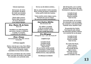 13
Inatuais esperanças.
De loucuras, de crimes
De pecados, de glórias
Do medo que encadeia
Todas essas mudanças.
Dentro deles vivemos
Dentro deles choramos
Em duros desenlaces
E em sinistras alianças.
Ercy Maria M. de Faria
Bauru SP
Saudade é um velho barquinho
que vence o tempo e a distância
e recolhe, no caminho,
os pedacinhos da infância ...
Cruz e Souza
Florianópolis/SC, 1861-1898, Antonio
Carlos/MG
Lembranças apagadas
Outros, mais do que o meu, finos olfatos,
Sintam aquele aroma estranho e belo
Que tu, ó Lírio lânguido, singelo,
Guardaste nos teus íntimos recatos.
Que outros se lembrem dos sutis e exatos
Traços, que hoje não lembro e não revelo
E se recordem, com profundo anelo,
Da tua voz de siderais contatos...
Mas eu, para lembrar mortos encantos,
Rosas murchas de graças e quebrantos,
Linhas, perfil e tanta dor saudosa,
Tanto martírio, tanta mágoa e pena,
Precisaria de uma luz serene,
De uma luz imortal maravilhosa!...
Luiz Carlos Abritta
Belo Horizonte MG
Vou definir a saudade
e não sei se estarei certo:
saudade é aquela vontade
de que o longe fique perto.
Zica Bérgami
Ibitinga/SP, 1913 – 2011, São Paulo/SP
Lampião de Gás
Lampião de gás
Lampião de gás
Quanta saudade
Você me traz
Da sua luzinha verde azulada
Que iluminava a minha janela
Do almofadinha lá na calçada
Palheta branca, calça apertada
Do bilboquê, do diabolô
Me dá foguinho, vai no vizinho
De pular corda, brincar de roda
De benjamim, jagunço e chiquinho
Lampião de gás
Lampião de gás
Quanta saudade
Você me traz
Do bonde aberto, do carvoeiro
Do vossoureiro, com seu pregão
Da vovózinha, muito branquinha
Fazendo roscas, sequilhos e pão
Da garoinha fria, fininha
Escorregando pela vidraça
Do sabugueiro grande e cheiroso
Lá no quintal da rua da graça
Lampião de gás
Lampião de gás
Quanta saudade
Você me traz
Da minha São Paulo,
calma e serena
que era pequena,
mas grande demais.
Agora cresceu,
mas tudo morreu...
Lampião de Gás
quantas saudades me traz.
 