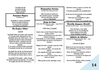 14
Lampião de gás
Lampião de gás
Quanta saudade
Você me traz
Francisco Pessoa
Fortaleza CE
Saudade é o tempo guardado
dentro do peito da gente...
nó, que se dá no passado
e se desfaz no presente.
Da Costa e Silva *
Saudade
Saudade! Olhar de minha mãe rezando,
E o pranto lento deslizando em fio...
Saudade! Amor da minha terra... O rio
Cantigas de águas claras soluçando.
Noites de junho... acabará com frio,
Ao luar, sobre o arvoredo, piando,
piando...
E, ao vento, as folhas lívidas cantando
A saudade imortal de um sol de estio.
Saudade! Asa de dor do Pensamento!
Gemidos vãos de canaviais ao vento...
As mortalhas da névoa sobre a serra...
Saudade! O Parnaíba - velho monge
As barbas brancas alongando... E, ao longe,
O mugido dos bois da minha terra...
Diamantino Ferreira
Campos dos Goytacazes/RJ
Não há palavra nenhuma
tão grande quanto “saudade”,
que em sete letras resuma
a dor e a felicidade!
Jorge de Lima
União dos Palmares/AL, 1853 – 1953, Rio de
Janeiro/RJ
Velho Tema, A Saudade
Quem não a canta? Quem? Quem não a
canta e sente?
- Chama que já passou mas que assim
mesmo é chama...
A Saudade, eu a sinto infinda, confidente.
Que de longe me acena e me fascina e
chama...
Mágoa de todo o mundo e que tem toda
gente:
Uns sorrisos de mãe... uns sorrisos de
dama...
..Um segredo de amor que se desfaz e
mente...
Quem não os teve? Quem? Quem não os
teve e os ama?
Olhos postos ao léu, altívagos, à toa,
Quantas vezes tu mesmo, a cismar, de
repente
Te ficaste gozando uma saudade boa?
Se vês que em teu passado uma saudade
adeja,
- Faze que uma saudade a ti seja o
presente!
- Faze que tua morte uma saudade seja!
Dorothy Jansson Moretti
Três Barras/SC (1926 – 2017) Sorocaba/SP
Trem-de-ferro, o teu apito
lembra-me um sino plangente:
tanta mágoa no teu grito,
tanta saudade na gente!
Alberto de Oliveira
Palmital de Saquarema/RJ, 1857 – 1937,
Niterói/RJ
Crescente de Agosto
Alteia-se no azul aos poucos o crescente,
O ar embalsama, os cirros leva, o escuro
afasta;
Vasto, de extremo a extremo, enche a
alameda vasta
E emborca a urna de luz nas águas da
corrente.
Na escumilha da teia, onde a aranha
indolente
 