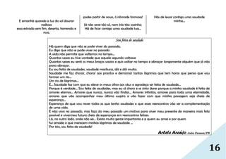 16
E amanhã quando a luz do sol dourar
radiosa
essa estrada sem fim, deserta, horrenda e
nua,
podes partir de novo, ó nômade formosa!
Já não serei tão só, nem irás tão sozinha:
Há de ficar comigo uma saudade tua...
Hás de levar contigo uma saudade
minha...
Sou feita de saudade
Há quem diga que não se pode viver do passado.
Eu digo que não se pode viver no passado
A vida não permite que voltemos no tempo...
Quantas vezes eu tive vontade que aquele segundo voltasse
Quantas vezes eu senti os meus braços vazios e quis voltar no tempo e abraçar longamente alguém que já não
posso abraçar.
Eu sou feita de saudades, saudade machuca, dói e dói muito.
Saudade me faz chorar, chorar aos prantos e derramar tantas lágrimas que tem horas que penso que vou
formar um rio...
Um rio de lágrimas...
É... Saudade faz com que eu eleve os meus olhos aos céus e agradeça ser feita de saudade...
Porque é verdade... Sou feita de saudades, mas eu só choro e se sinto dores porque a minha saudade é feita de
amores eternos... Amores que nunca, nunca vão findar... Amores infinitos, amores para toda uma eternidade,
amores que vão acompanhar meu último suspiro e vão fazer com que minha passagem seja cheia de
esperança...
Esperança de que vou rever todos os que tenho saudades e que esses reencontros vão ser a complementação
de uma vida.
É não vivo no passado, mas faço do meu passado um motivo para viver meu presente de maneira mais feliz
possível e vivermeu futuro cheio de esperanças em reencontros felizes.
Lá, no outro lado, onde não sei... Existe muita gente importante e a quem eu amei e por quem
fui amada e que merecem minhas lágrimas de saudade ...
Por isto, sou feita de saudade!
Arlete Araújo João Pessoa/PB
 