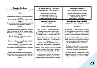 21
Fausto Cardoso
Divina Pastora/SE, 1864 – 1906, Aracaju/SE
Taças
Deslumbrado, cheguei, chorando, à terra,
um dia!
E, do lauto festim da vida, achei-me à
mesa;
Sempre libei, cantando, a taça da alegria,
Embebedou-me sempre o vinho da
tristeza.
Esplêndidas visões trouxeram-me, à porfia,
As ânforas do amor. E, de volúpia acesa,
Minha boca, de boca em boca, um mosto
hauria,
Que de tédio me encheu por toda a
natureza!
Dá-me a velhice a taça. Eu das paixões
prescindo.
E, ébrio, ascendo a espiral de um sonho
delicioso,
No vinho da saudade achando um gosto
infindo!
Parece-me o passado um rio luminoso,
Onde vogo a rever pelas margens, florindo,
A dor que, ao longe, tem as seduções do
gozo!
Milton Nunes Loureiro
Campos/RJ, 1923 – 2011, Niterói/RJ
A tristeza que me invade
e que nunca chega ao fim
é a esquina de uma saudade
que eu dobro dentro de mim.
Glauco Mattoso
São Paulo/SP
Soneto 544 Ultrapassado
Agora há pouco... Meia horinha atrás...
Parece que foi ontem... Outro dia...
Outrora... Era uma vez... Que nostalgia...
Saudades tenho... Quanto tempo faz...
Melhor não reviver lembranças más...
As boas... Mas quais? ...quase as não
havia...
Quem parte do pretérito a fatia
que o mais doce recheio à mente traz?
Perfeito... Inda melhor: mais-que-perfeito...
Estive... Estava... Em trevas... Estivera...
Perdi de vista... Não lembro direito...
Foi só reminiscência... Uma outra era...
Afoito, todo instante eu aproveito:
Olhando para trás, prolongo a espera...
Rodolpho Abbud
Nova Friburgo/RJ (1926 – 2013)
Quando o passado me embala
e o sono, aos poucos, se evade,
até o relógio da sala
vem acordar a saudade!
Guilherme de Almeida
Campinas/SP, 1890 – 1969, São Paulo/SP
Nós (XXII)
Tu senhora, eu senhor, ambos senhores
de um pequenino mundo. No caminho,
nunca vi flores em que houvesse espinho,
nunca vi pedras que não fossem flores.
Naquele quarto andar, longe das dores
e tão perto dos céus, com que carinho,
com quanto zelo edificaste o ninho
do mais feliz de todos os amores!
Tudo passou. Um dia, triste e mudo,
deixaste-me sozinho. Hoje tens tudo:
és rica, és invejada, és conhecida...
E eu tenho apenas, desgraçado e louco,
daquele amor que te custou tão pouco
esta saudade que me custa a vida!
 