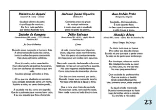 23
Patativa do Assaré
Assaré/CE (1909 – 2002)
Saudade dentro do peito
é qual fogo de monturo...
Por fora tudo perfeito,
por dentro fazendo furo.
Jacinto de Campos
Canavieiras/BA, 1900 – ????, Rio de
Janeiro/RJ
As Duas Palmeiras
Quando passo buscando a humana lida,
A alma tecida de ilusões tão várias,
Junto à velha choupana carcomida
Vejo duas palmeiras solitárias.
Uma já morta, outra reverdecida,
Num desmancho de palmas funerárias,
E ao som da harpa do vento a que tem
vida,
Saudosa plange salmodias e árias.
- Ó tu, que me olvidaste no caminho,
Meu coração deixando como um ninho,
Sozinho e triste, ao vento balouçando...
A saudade me diz, como em segredo:
Que és a palmeira que morreu bem cedo,
E eu sou aquela que ficou chorando.
Antonio Juraci Siqueira
Belém/PA
Camarão preso na grade
do matapi resistente:
é assim que vejo a saudade
presa no peito da gente!...
Júlio Salusse
Bom Jesus/RJ, 1878 – 1948, Rio de
Janeiro/RJ
Cisnes
A vida, manso lago azul algumas
Vezes, algumas vezes mar fremente,
Tem sido para nós constantemente
Um lago azul, sem ondas nem espumas.
Bem cedo quando, desfazendo as brumas
Matinais, rompe um sol vermelho e quente,
Nós dois vogamos indolentemente,
Como dois cisnes de alvacentas plumas.
Um dia um cisne morrerá, por certo...
Quando chegar esse momento incerto,
No lago onde talvez a água se tisne,
Que o cisne vivo cheio de saudade
Nunca mais cante, nem sozinho nade,
Nem nade nunca ao lado d'outro cisne.
Ana Rolão Preto
Benguela/Angola
Saudade... Divina essência...
É tudo quanto ficou
do bem que à nossa existência
a vida trouxe e levou.
Ataulfo Alves
Miraí/MG, 1909 – 1969, Rio de Janeiro/RJ
Meus Tempos de Criança
Eu daria tudo que eu tivesse
Pra voltar aos dias de criança
Eu não sei pra que que a gente cresce
Se não sai da gente essa lembrança
Aos domingos, missa na matriz
Da cidadezinha onde eu nasci
Ai, meu Deus, eu era tão feliz
No meu pequenino Miraí
Que saudade da professorinha
Que me ensinou o beabá
Onde andará Mariazinha
Meu primeiro amor, onde andará?
Eu igual a toda meninada
Quanta travessura que eu fazia
Jogo de botões sobre a calçada
Eu era feliz e não sabia
 