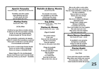 25
Aparício Fernandes
Acari/RN (1934 – 1996) Rio de Janeiro/RJ
Saudade, meu bem, existe
nessa distância sem fim!
- É tudo aquilo de triste
que te separa de mim...
Martins Fontes
Santos/SP, 1884 – 1937
Sol das Almas
À última luz que doira as tardes calmas,
À última luz de amor que beija o poente,
Se dá, no meu país, poeticamente,
A denominação de "Sol das Almas"!
Na montanha, a palmeira, de repente,
Brilha! O mistério lhe incandesce as palmas!
Para outro mundo leva o pó das salmas
A luminosidade comovente!
Vai morrer e ainda fulge! Ainda! Ainda!
Como um sorriso, finda a claridade,
Como um soluço, a claridade finda!
Adeus! Adeus! É o fim da Mocidade!
Nunca mais! Nunca mais! E era tão linda!
Qual é teu nome, Luz do Azul? - Saudade.
Dulcídio de Barros Moreira
Juiz de Fora/MG
Ao passado vivo preso,
e a saudade no meu fado,
é farol que fica aceso
iluminando o passado.
Tom Jobim
Rio de Janeiro/RJ, 1927 – 1994, Nova
Iorque/EUA
Vinicius de Moraes
Rio de Janeiro/RJ, 1913 – 1980
Chega de Saudade
Vai minha tristeza
E diz a ela
Que sem ela não pode ser
Diz-lhe numa prece
Que ela regresse
Por que eu não posso mais sofrer
Chega de saudade
A realidade
É que sem ela não há paz
Não há beleza
É só tristeza
E a melancolia
Que não sai de mim
Não sai de mim, não sai
Mas se ela voltar, se ela voltar
Que coisa linda, que coisa louca
Pois há menos peixinhos a nadar no mar
Do que os beijinhos
Que eu darei na sua boca
Dentro dos meus braços
Os abraços
Hão de ser milhões de abraços
Apertado assim
Colado assim, calado assim
Abraços e beijinhos
E carinhos sem ter fim
Que é pra acabar com esse negócio
De você viver sem mim
Não quero mais esse negócio
De você viver sem mim
Maria Thereza Cavalheiro
São Paulo/SP (1929 – 2018)
A saudade é uma semente
de lágrimas orvalhada;
brota na noite do ausente
e floresce na alvorada.
Narciso Araújo
Itapemirim/ES, 1877 – 1944
Casa Triste
Como está triste aquela casa! Nela,
Meus olhos viam tanta vez, outrora,
Em purpurejos, rútila, a janela
Toda tocada de clarões de aurora.
 