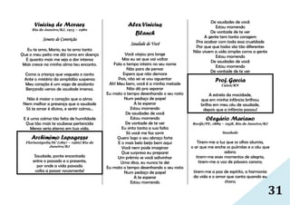 31
Vinicius de Moraes
Rio de Janeiro/RJ, 1913 – 1980
Soneto de Contrição
Eu te amo, Maria, eu te amo tanto
Que o meu peito me dói como em doença
E quanto mais me seja a dor intensa
Mais cresce na minha alma teu encanto.
Como a criança que vagueia o canto
Ante o mistério da amplidão suspensa
Meu coração é um vago de acalanto
Berçando versos de saudade imensa.
Não é maior o coração que a alma
Nem melhor a presença que a saudade
Só te amar é divino, e sentir calma...
E é uma calma tão feita de humildade
Que tão mais te soubesse pertencida
Menos seria eterno em tua vida.
Archimimo Lapagesse
Florianópolis/SC (1897 – 1966) Rio de
Janeiro/RJ
Saudade, ponte encantada
entre o passado e o presente,
por onde a vida passada
volta a passar novamente!
Alex Vinicius
Blanch
Saudade de Você
Você viajou pra longe
Mas eu sei que vai voltar
Fala o tempo inteiro no seu nome
Não paro de pensar
Espero que não demore
Pois, não sei se vou aguentar
Ah! Meu bem, você é a minha metade
Não dá pra separar
Eu mato o tempo desenhando o seu rosto
Num pedaço de papel
A te esperar
Estou morrendo
De saudades de você
Estou morrendo
De vontade de te ver
Eu sinto tanta a sua falta
Só você me faz sorrir
Quero logo o seu abraço forte
E o mais belo beijo bem aqui
Você nem pode imaginar
Que surpresa eu preparei
Um prêmio se você adivinhar
Uma dica, eu nunca te dei
Eu mato o tempo desenhando o seu rosto
Num pedaço de papel
A te esperar
Estou morrendo
De saudades de você
Estou morrendo
De vontade de te ver
A gente tem tanta coragem
Pra acabar com toda essa crueldade
Por que que todos são tão diferentes
Não vivem a vida simples como a gente
Estou morrendo
De saudades de você
Estou morrendo
De vontade de te ver
Prof. Garcia
Caicó/RN
A estrela da mocidade,
que em minha infância brilhou;
brilha em meu céu de saudade,
depois que a infância passou!
Olegário Mariano
Recife/PE, 1889 – 1958, Rio de Janeiro/RJ
Saudade
Tirem-me a luz que os olhos alumia,
o ar que me enche os pulmões e o céu que
adoro;
tirem-me esses momentos de alegria,
tirem-me a voz de pássaro canoro;
tirem-me a paz de espírito, a harmonia
da vida e o amor que canta quando eu
choro;
 