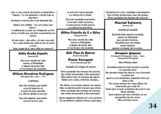 34
eras o meu sonhar de janeiro a dezembro...
Depois... Tu me deixaste, e ainda hoje se
relembro,
amargo a mesma dor cruel daquele dia. . .
Agora, em solidão - sou um corpo sem
alma -,
e indiferente a tudo vou chegando ao fim
como a tarde que cai bem suavemente em
calma.
Já não sinto... não sofro... já nem vivo até.
- Se a vida ainda era vida ao ter-te junto
a mim,
hoje, longe de ti, nem vida ao menos é!
Edite Rocha Capelo
Santos/SP
Nos anos verdes da vida
morou a Felicidade
e depois de tanta lida
só nos braços da saudade.
Wilson Woodrow Rodrigues
Salvador/BA, 1916 – ????
Lembrança
Das três tristezas que tenho
uma foi lagrima só,
a outra foi lave gemido,
e a última desfez-se em pó.
Das três alegrias que tenho
uma foi sorriso vão,
a outra foi manso gorjeio,
e a última foi a ilusão.
Das três saudades quê tenho
uma bem cedo murchou,
a outra durou muito pouco,
e a última foi que ficou.
Élbea Priscila de S. e Silva
Caçapava/SP
Nos anos verdes da vida
morou a Felicidade
e depois de tanta lida
só nos braços da saudade.
Edir Pina de Barros
Ponta Porã/MS
Denise Severgnini
Novo Hamburgo/RS
Saudades dos tempos de outrora
Sinto saudades dos tempos de outrora,
das noites enluaradas e das serenatas!
Não existe mais nos tempos de agora,
Bailes com valsas, sinfonias, tocatas...
No diário, as emoções devem ser exatas
Não se admite existir homem que chora.
Sinto saudades dos tempos de outrora,
das noites enluaradas e das serenatas!
Havia elegância distinta em uma senhora
Os cavalheiros vestiam ternos e gravatas
Contenho em mim, nostalgia avassaladora
Das minhas lembranças, que são gratas.
Sinto saudades dos tempos de outrora!
Marcial Salaverry
Santos/SP
Sextilha da Saudade
Quando bate aquela saudade,
penso na felicidade
que sempre tivemos...
Saudade que com beijos
quero aplacar,
apenas no desejo de te amar...
Herminio Gimenez
Paraguari/Paraguai, 1905 – 1991,
Assunción/Paraguai
Meu Primeiro Amor
Saudade palavra triste quando se perde
um grande amor
Na estrada longa da vida eu vou chorando
a minha dor
Igual a uma borboleta vagando triste por
sobre a flor
Teu nome sempre em meus lábios irei
chamando por onde for
Você nem se quer se lembra de ouvir a voz
deste sofredor
Que implora por teus carinhos, só um
pouquinho do teu amor.
Meu primeiro amor
 