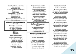 35
Tão cedo acabou só a dor restou
Neste peito meu
Meu primeiro amor
Foi como uma flor que desabrochou
E logo morreu
Nesta solidão
Sem ter alegria o que me alivia
São meus tristes ais
São prantos de dor
Que dos olhos caem
É porque bem sei quem eu tanto amei
Não verei jamais.
Eulinda Barreto Fernandes
Bauru/SP
Da casinha... que saudade
- perto da linha do trem -
Faz lembrar a mocidade
e as rodas em vai e vem.
BLopes
Itapetim/PE
Minhas Saudades Diárias
Quantas saudades já tenho
Marcadas no meu diário,
A cada dia eu venho
Fazendo meu calendário
De muitas recordações
De todas as ilusões
Muitos fatos registrei,
De todas as emoções
Muitas lembranças guardei
Como saudades deixadas
Foram Saudades guardadas
No fundo do coração,
Que foram sendo anotadas
No meu diário emoção,
Que eu guardo na lembrança.
Pra renovar a esperança
E com saudade dizer
Quem espera sempre alcança
Assim eu posso viver
De saudades e lembranças.
Fabiano Wanderley
Natal/RN
Por ser um real tormento,
indefinível ao pintor
e um sublime sentimento:
– A saudade não tem cor!
Epaminondas Barbosa
Mogi das Cruzes/SP
Às Vezes Sinto Saudade...
As vezes eu sinto saudade
De coisas que não aconteceu
Das declarações não dadas
Dos beijos que não roubei.
As vezes eu sinto saudade
Dos erros que não cometi
Do palavrão não falado
Do não em vez de sim.
As vezes eu sinto saudade
Dos amores não correspondidos
Dos beijos que não foram dados
Dos abraços não recebidos.
As vezes sinto saudade
Por tudo que não passou
Do passeio que não foi dado
Por tudo que se passou.
As vezes eu sinto saudade
Das lagrimas que não derramei
Dos risos que não foram dados
Das piadas que não contei.
As vezes sinto saudade
Da chuva que não me molhou
Das estrelas que não contei
Do amor que não começou.
As vezes eu sinto saudade
Da briga que não comecei
Do perdão que não foi dado
Do tapa que eu não dei.
as vezes eu sinto saudade
De alguém que não conheci
Do encontro que não foi marcado
Com quem eu nunca dormi.
 