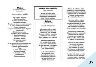 37
JFilipe
(Valdenir Gonçalves)
Cascavel/PR
Suspiros poéticos e saudades
Nos suspiros silenciosos
Sozinho na solidão
O poeta segue em frente
Perdidona multidão
As palavras riscam os mares da poesia
E com a caneta de seus sonhos
Escreve sua agonia
As palavras banham-se nas lágrimas
Da saudade
E todas tomam vidas
No rabisco desta infelicidade
Saudades esuspiros
Apertam o coração
As pessoas passam
As maquinas passam
E a solidão?
O sol escaldante do mês de dezembro
A tempestade que mata
O tempo que não perdoa
Voa.
E, nesta praça vazia
Suspiro no silencio
A dor desta saudade
Somente resta
Esta pobre poesia.
Ialmar Pio Schneider
Porto Alegre/RS
Amiga de muitos anos,
companheira de verdade,
enfrentando os desenganos,
ela se chama: saudade.
Goiano
Açailândia/MA
Saudade do Meu Sertâo
Lá na terra onde eu nasci
Bem no recanto do sertão
Lembro-me com saudade
Da cana moída no engenhão
Garapa na cuia eu bebi
Comi rapadura com mamão.
Ainda hoje me recordo
Da terra preta do Japão
Lugar que o caldo de cana
É mais doce que mel no pão
E o luar é o mais belo
Que existe no sertão.
Lá de tudo se plantava
E se colhia de mais
Muitas frutas e legumes
Também belos canaviais
E se fazia um bom suco
Colhido dos açaizais.
Depois de colhido o feijão
Esperava a mandioca crescer
Para transformá-la em farinha
Logo bem cedo no amanhecer
Pra fazer um bom pirão
Pra toda a família comer.
Uma boa galinha caipira
Temperada com açafrão
Carne de sol assada na brasa
Fazia parte da refeição;
Pra contemplar o cardápio
Tinha no espeto Juriti e canção.
Eu nunca vou me esquecer
De uma caça bem preparada
Feita no óleo de babaçu;
Estando bem temperada
Pode ser peba, cutia ou tatu.
O que cair na emboscada.
Também no meu cardápio
Já comi até camaleão
Mas a minha sobremesa
Era melancia ou melão
Isto é apenas um pouquinho
Da história do meu sertão.
Acordar antes do amanhecer
É rotina do bom sertanejo
No varal pegar o seu gibão
Depois tomar café com queijo
 