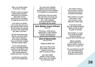 38
Selar o seu cavalo alazão
E sair para o manejo.
De dia eu vejo com clareza
Nossas águas cristalinas
Brincando nas correntezas;
Vejo lindas meninas
Mostrando em suas belezas
A magia da alma feminina.
Lá é mesmo um paraíso
Tem muita coisa pra se ver
Mas daquelas lindas meninas
Eu não consigo me esquecer
Eu fiquei muito apaixonado
Sem saber o que fazer.
Quando tinha piquenique
Nos rios e praias do sertão
Meu corpo se extasiava
Ao ver Joana e Conceição
Eram as mais belas mulheres
Nascidas naquela região.
Eu fiz muitas serenatas
Para as mais lindas donzelas
Lembro-me de Maria e rita
O quanto elas eram belas
Meu coração palpitava
Quando elas saiam na janela.
Lá todos têm o que fazer
Vivem como bandeirantes
Tem valor quem trabalha
Adquire recursos bastantes
Quanto mais tem mais se desejam
É só acreditar e ser perseverante.
Ainda tenho muito que contar
Mas não tenho mais tempo não
Convido a todos pra conhecer
Com muita satisfação
Toda aquela gente humilde
E as belezas do meu sertão.
João Batista Xavier Oliveira
Bauru/SP
Na praça, o coreto dorme...
despertando a minha infância.
E aquela saudade enorme
encurta mais a distância!
Jajá de Guaraciaba
Pilar do Sul/SP
Saudade da Minha Terra
Moro cá em Pilar do Sul:
Uma cidade muito linda!
Apesar do céu azul,
Não me acostumei ainda.
Aqui nesta cidade
Resido em área campal
Mesmo assim sinto saudade
Da minha terra natal.
De manhã a seriema
Corre e canta no cerrado
Inspirando este poema
Ao poeta atormentado.
Toda manhã eu me sento
Para tomar o café
Vejo no pasto, o vento,
Movendo o capim-sapé.
É através da janela
Que vejo também pastando
Alguns cavalos de cela
E o gado ruminando.
Vejo também um cupim
E um pé de jacarandá,
Pecíolos de alecrim
Do qual minha mãe fazia chá.
Robusto jequitibá
Ficava perto do rio
Onde eu enchia o samburá
Mesmo com o tempo frio.
Ah, que lembrança me dá!
Da minha Guaraciaba
Se eu não voltar para lá
Saudade comigo acaba!
 