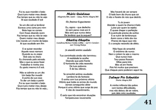 41
Fui eu que mandei o beijo
Que é pra matar meu desejo
Faz tempo que eu não te vejo
Ai que saudade d´ocê
Se um dia ocê se lembrar
Escreva uma carta pra mim
Bote logo no correio
Com frases dizendo assim
Faz tempo que eu não te vejo
Quero matar meu desejo
Lhe mando um monte de beijos
Ai que saudade sem fim
E se quiser recordar
Aquele nosso namoro
Quando eu ia viajar
Ocê caia no choro
Eu chorando pela estrada
Mas o que eu posso fazer
Trabalhar é minha sina
Eu gosto mesmo é d´ocê.
Não se admire se um dia
Um beija flor invadir
A porta da sua casa
Te der um beijo e partir
Fui eu que mandei o beijo
Que é pra matar meu desejo
Faz tempo que eu não te vejo...
Mário Quintana
Alegrete/RS, 1906 – 1994, Porto Alegre/RS
Do Amoroso Esquecimento
Eu, agora - que desfecho
Já nem penso mais em ti
Mas será que nunca deixo
De lembrar que te esqueci?
Charles Chaplin
Londres/Reino Unido (1889 – 1977) Corsier-
sur-Vevey/Suiça
Se amanhã sentires saudades
Tua caminhada ainda não terminou
A realidade te acolhe
Dizendo que pela frente
O horizonte da vida necessita
De tuas palavras
E do teu silêncio.
Se amanhã sentires saudades
Lembra-te da fantasia
E sonha com tua próxima vitória
Vitória que todas as armas do mundo
Jamais conseguirão obter
Porque é uma vitória que surge da paz
E não do ressentimento.
É certo que irás encontrar situações
Tempestuosas novamente
Mas haverá de ver sempre
O lado bom da chuva que cai
E não a faceta do raio que destrói.
Tu és jovem
Atender a quem te chama é belo
Lutar por quem te rejeita
É quase chegar a perfeição
A juventude precisa de sonhos
E se nutrir de lembranças
Assim como o leito dos rios
Precisa da água que rola
E o coração necessita de afeto.
Não faças do amanhã
O sinônimo de nunca
Nem o ontem te seja o mesmo
Que nunca mais
Teus passos ficaram
Olhes para trás
Mas vá em frente
Pois há muitos que precisam
Que chegues para poderem seguir-te.
Ialmar Pio Schneider
Porto Alegre/RS
A minha infância tão pobre
com tantas dificuldades,
mas não deixou de ser nobre,
pois dela sinto saudades.
 