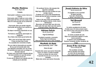 42
Martha Medeiros
Porto Alegre/RS
Verdades
Você pode ir embora e nunca mais ser a
mesma
Você pode voltar e nada ser como antes
Você pode até ficar pra que nada mude
Mas aí é você que não vai se conformar
com isso
Você pode sofrer por perder alguém
Você pode até lembrar com carinho ou
orgulho
De algum momento importante na sua
vida
Formatura, casamento, aprovação no
vestibular
Ou a festa mais linda que já tenha ido
Mas o que vai te fazer falta mesmo
O que vai doer bem fundo
É a saudade dos momentos simples
Da sua mãe te chamando pra acordar
Do seu pai te levando pela mão
Dos desenhos animados com seu irmão
Do caminho pra casa com os amigos e a
diversão natural
Do cheiro que você sentia naquele abraço
Da hora certinha em que ele sempre
aparecia pra te ver
E como ele te olhava com aquela cara de
coitado pra te derreter
De qualquer forma, não esqueça das
seguintes verdades
Não faça nada que não te deixe em paz
consigo mesmo
Cuidado com o que anda desabafando
Conte até três (tá certo, se precisar, conte
mais)
Antes só do que muito acompanhado
Esperar não significa inércia, muito menos
desinteresse
Renunciar não quer dizer que não ame
Abrir mão não quer dizer que não queira
O tempo ensina, mas não cura.
Adriana Falcão
Rio de Janeiro/RJ
Fugir da lembrança
Saudade é quando o momento
Tenta fugir da lembrança
Para acontecer de novo e não consegue.
Machado de Assis
Rio de Janeiro/RJ, (1839 – 1908
Dever de amor
Guarda estes versos que escrevi chorando
Como um alívio a minha saudade
Como um dever do meu amor
E quando houver em ti um eco de
saudade
Beija estes versos que escrevi chorando.
Josafá Sobreira da Silva
Rio de Janeiro/RJ
A saudade é uma corrente!
Só agora percebi,
livre de ti, finalmente,
e, afinal, mais preso a ti!...
Tati Bernardi
São Paulo/SP
Saudadezinha
Eu tenho saudade de mil coisas
E todas essas mil coisas sempre caem
Na mesma única coisa de que eu tenho
tanta saudade.
Eu tenho saudade de tudo
Não é um sentimento egoísta e muito
menos possessivo
É apenas uma saudadezinha
Gostosa, tranquila, bonita, saudável, de
longe.
Joana D’Arc da Veiga
Nova Friburgo/RJ
De saudades revirado,
ante as gavetas que tinhas,
eu sinto não ter guardado
tuas roupas junto as minhas.
 