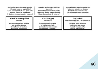 48
Na voz dos ventos, no chorar das aves,
Talvez das ondas no respiro flébil!
Tu me contemplas lá do céu, quem sabe,
No vulto solitário de uma estrela,
E são teus raios que meu estro aquecem!
Pois bem! Mostra-me as voltas do
caminho!
Brilha e fulgura no azulado manto,
Mas não te arrojes, lágrima da noite,
Nas ondas nebulosas do ocidente!
Brilha e fulgura! Quando a morte fria
Sobre mim sacudir o pó das asas,
Escada de Jacó serão teus raios
Por onde asinha subirá minh'alma.
Mara Melinni Garcia
Caicó/RN
A ausência é tanta, em verdade,
que a minha desilusão
tem a forma da saudade
e os braços… da solidão!!!
A.A. de Assis
Maringá/PR
Curvada ao peso da idade,
a vovó serena e bela
distrai o tempo e a saudade
entre o novelo e a novela…
Luiz Otávio
Rio de Janeiro/RJ (1916 – 1977) Santos/SP
Saudade, quase se explica
nesta trova que te dou:
Saudade é tudo que fica
daquilo que não ficou.
 