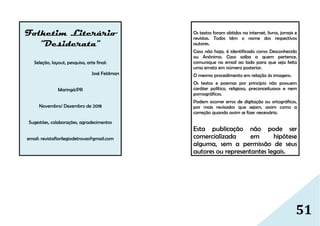 51
Folhetim Literário
“Desiderata”
Seleção, layout, pesquisa, arte final:
José Feldman
Maringá/PR
Novembro/ Dezembro de 2018
Sugestões, colaborações, agradecimentos
email: revistaflorilegiodetrovas@gmail.com
Os textos foram obtidos na internet, livros, jornais e
revistas. Todos têm o nome dos respectivos
autores.
Caso não haja, é identificado como Desconhecido
ou Anônimo. Caso saiba a quem pertence,
comunique no email ao lado para que seja feita
uma errata em número posterior.
O mesmo procedimento em relação às imagens.
Os textos e poemas por princípio não possuem
caráter político, religioso, preconceituosos e nem
pornográficos.
Podem ocorrer erros de digitação ou ortográficos,
por mais revisados que sejam, assim como a
correção quando assim se fizer necessário.
Esta publicação não pode ser
comercializada em hipótese
alguma, sem a permissão de seus
autores ou representantes legais.
 