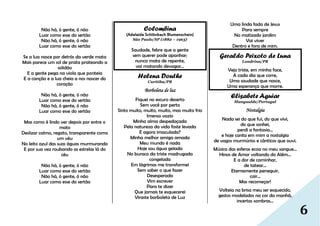 6
Não há, ó gente, ó não
Luar como esse do sertão
Não há, ó gente, ó não
Luar como esse do sertão
Se a lua nasce por detrás da verde mata
Mais parece um sol de prata prateando a
solidão
E a gente pega na viola que ponteia
E a canção e a lua cheia a nos nascer do
coração
Não há, ó gente, ó não
Luar como esse do sertão
Não há, ó gente, ó não
Luar como esse do sertão
Mas como é lindo ver depois por entre o
mato
Deslizar calmo, regato, transparente como
um véu
No leito azul das suas águas murmurando
E por sua vez roubando as estrelas lá do
céu
Não há, ó gente, ó não
Luar como esse do sertão
Não há, ó gente, ó não
Luar como esse do sertão
Colombina
(Adelaide Schlönbach Blumenschein)
São Paulo/SP (1882 – 1963)
Saudade, febre que a gente
sem querer pode apanhar;
nunca mata de repente,
vai matando devagar…
Helena Douthe
Curitiba/PR
Borboleta de luz
Fiquei no escuro deserto
Sem você por perto
Sinto muito, muito, muito, mas muito frio
Imenso vazio
Minha alma despedaçada
Pela natureza da vida foste levada
E agora imaculada?
Minha melhor amiga amada
Meu mundo é nada
Hoje sou água gelada
No buraco da triste madrugada
congelada
Em lágrimas me transformei
Sem saber o que fazer
Desesperada
Vim escrever
Para te dizer
Que jamais te esquecerei
Viraste borboleta de Luz
Uma linda fada de Jesus
Para sempre
No matizado jardim
Vai viver
Dentro e fora de mim.
Geraldo Peixoto de Luna
Londrina/PR
Vejo triste, em minha face,
A cada dia que corre,
Uma saudade que nasce,
Uma esperança que morre.
Elisabete Aguiar
Mangualde/Portugal
Nostalgia
Nada sei do que fui, do que vivi,
do que sonhei,
perdi a fantasia…
e hoje canta em mim a nostalgia
de vagos murmúrios e cânticos que ouvi.
Música das esferas ecoa no meu sangue...
Hinos de Amor voltando do Além...
E a dor de caminhar,
de tatear...
Eternamente perseguir,
cair...
Mas recomeçar!
Volteia na brisa meu ser esquecido,
gestos modelados na cor da manhã,
incertas sombras...
 