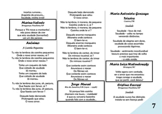 7
incertos rumores...
Angústia da procura…
Saudade, minha irmã!
Marina Valente
Bragança Paulista/SP
Porque a "Fé move a montanha",
não posso deixar de crer
que esta saudade (tamanha!)
vai um dia perecer.
Anônimo
A Casinha Pequenina
Tu não te lembras da casinha pequenina
Onde o nosso amor nasceu, ai ?
Tu não te lembras da casinha pequenina
Onde o nosso amor nasceu ?
Tinha um coqueiro do lado
Que coitado de saudade
Já morreu.
Tinha um coqueiro do lado
Que coitado de saudade
Já morreu.
Tu não te lembras das juras, oh, perjura,
Que fizeste com fervor, ai ?
Tu não te lembras das juras, oh perjura,
Que fizeste com fervor ?
Daquele beijo demorado
Prolongado que selou
O nosso amor.
Daquele beijo demorado
Prolongado que selou
O nosso amor.
Não te lembras, ó morena, da pequena
Casinha onde te vi, ai ?
Não te lembras, ó morena, da pequena
Casinha onde te vi ?
Daquela enorme mangueira
Altaneira onde cantava
O bem-te-vi.
Daquela enorme mangueira
Altaneira onde cantava
O bem-te-vi.
Não te lembras do cantar, do trinar
Do mimoso rouxinol, ai ?
Não te lembras do cantar, do trinar
Do mimoso rouxinol ?
Que contente assim cantava
Anunciava o nascer
Do flâmeo sol.
Que contente assim cantava
Anunciava o nascer
Do flâmeo sol.
Jorge Murad
Rio de Janeiro/GB (1910 – 1998)
Só porque falo sozinho
chamam-me louco, - maldade!
é que eu converso baixinho
quando falo com a saudade...
Maria Antonieta Gonzaga
Teixeira
Castro/PR
Saudade
Saudade - favo de mel.
Saudade - volta no tempo
vencendo distâncias.
Saudade de alegrias sem dores,
saudade de coisas escorridas
provocando lágrimas.
Saudade - sentimento inconfundível
tesouro precioso que traz de volta
o mais importante:
- a vida vivida.
Maria Luiza Walendowsky
Brusque/SC
Volte agora com vontade,
ser o amor que me encantou
traga consigo a saudade,
que ao partir, você deixou!
Cristina Cacossi
Bragança Paulista/SP
Saudade
A saudade nunca faz distinção
instala-se sem licença pedir
 