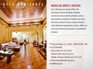 MUSEU DE ARTES E OFÍCIOS
São 2.500 peças dos séculos XVIII ao XX,
formando um acervo de objetos utilizados
no início das mais variadas profissões, onde se
pode entender a evolução do trabalho, das artes e
dos ofícios no Brasil. Primeiro museu da América
Latina dedicado integralmente ao tema, o MAO é um
centro de memória das profissões e do trabalhador
brasileiro.
Praça da Estação, s/n . Centro – Belo Horizonte – MG.
(31) 3248-8600.
Terça e sexta, das 12h às 19h.
Quarta e quinta, das 12h às 21h.
Sábado, domingo e feriados, das 11h às 17h.
www.museudearteseoficios.com.br
info@mao.org.br
b e l o h o r i z o n t e
 